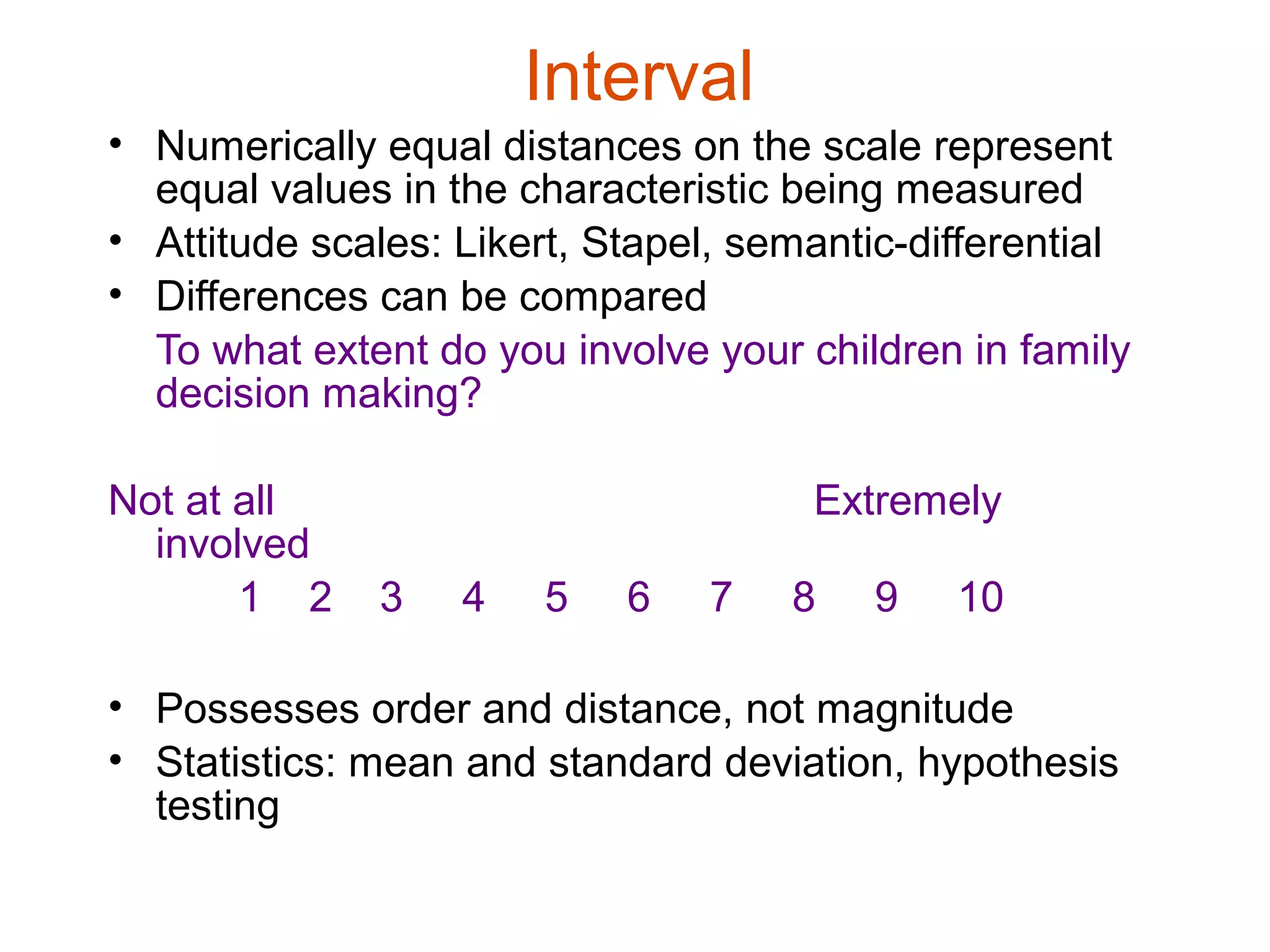 Interval
• Numerically equal distances on the scale represent
  equal values in the characteristic being measured
• Attitude scales: Likert, Stapel, semantic-differential
• Differences can be compared
  To what extent do you involve your children in family
  decision making?

Not at all                            Extremely
  involved
       1 2    3    4   5    6   7    8   9    10

• Possesses order and distance, not magnitude
• Statistics: mean and standard deviation, hypothesis
  testing
 