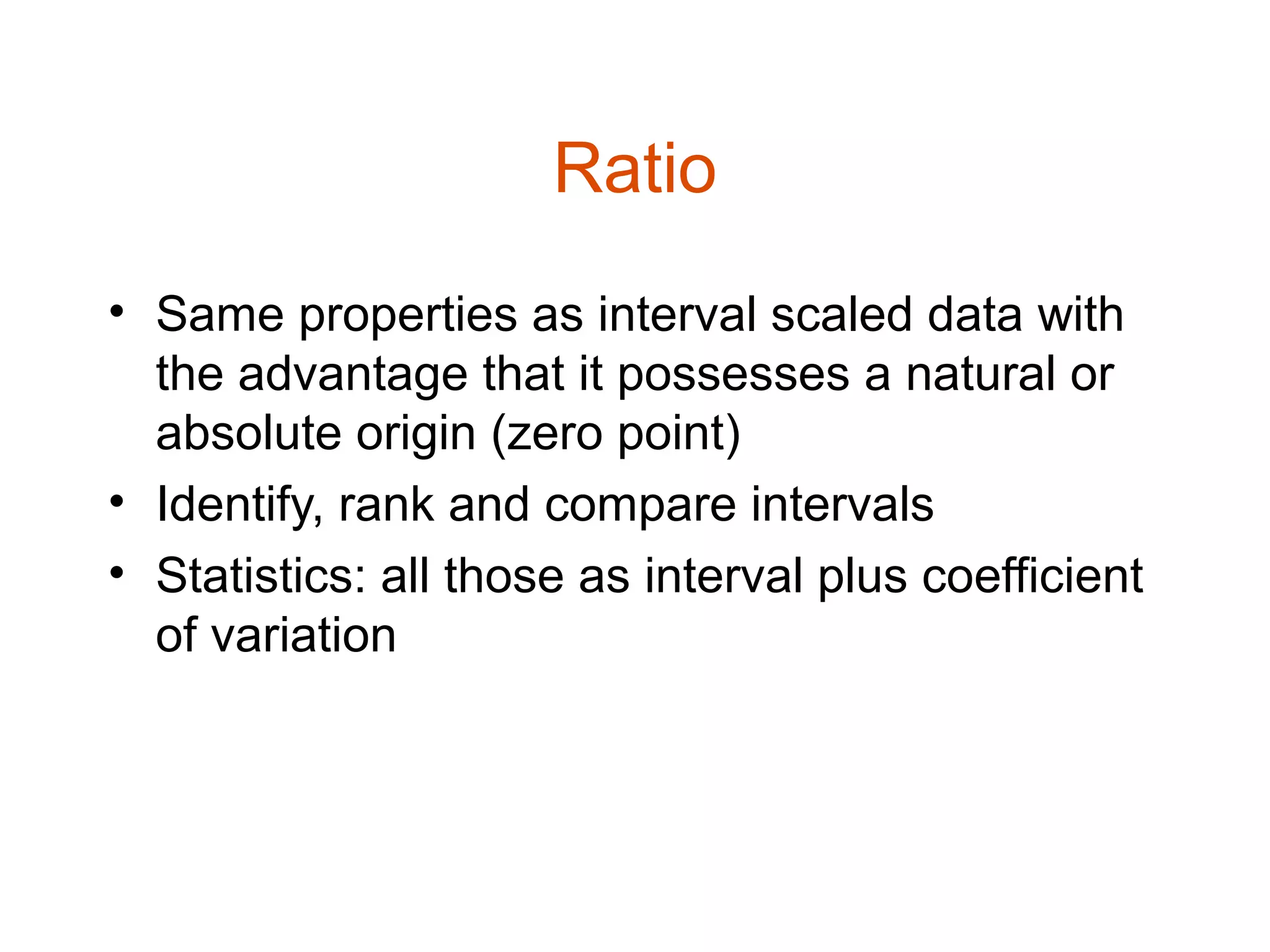 Ratio
• Same properties as interval scaled data with
  the advantage that it possesses a natural or
  absolute origin (zero point)
• Identify, rank and compare intervals
• Statistics: all those as interval plus coefficient
  of variation
 