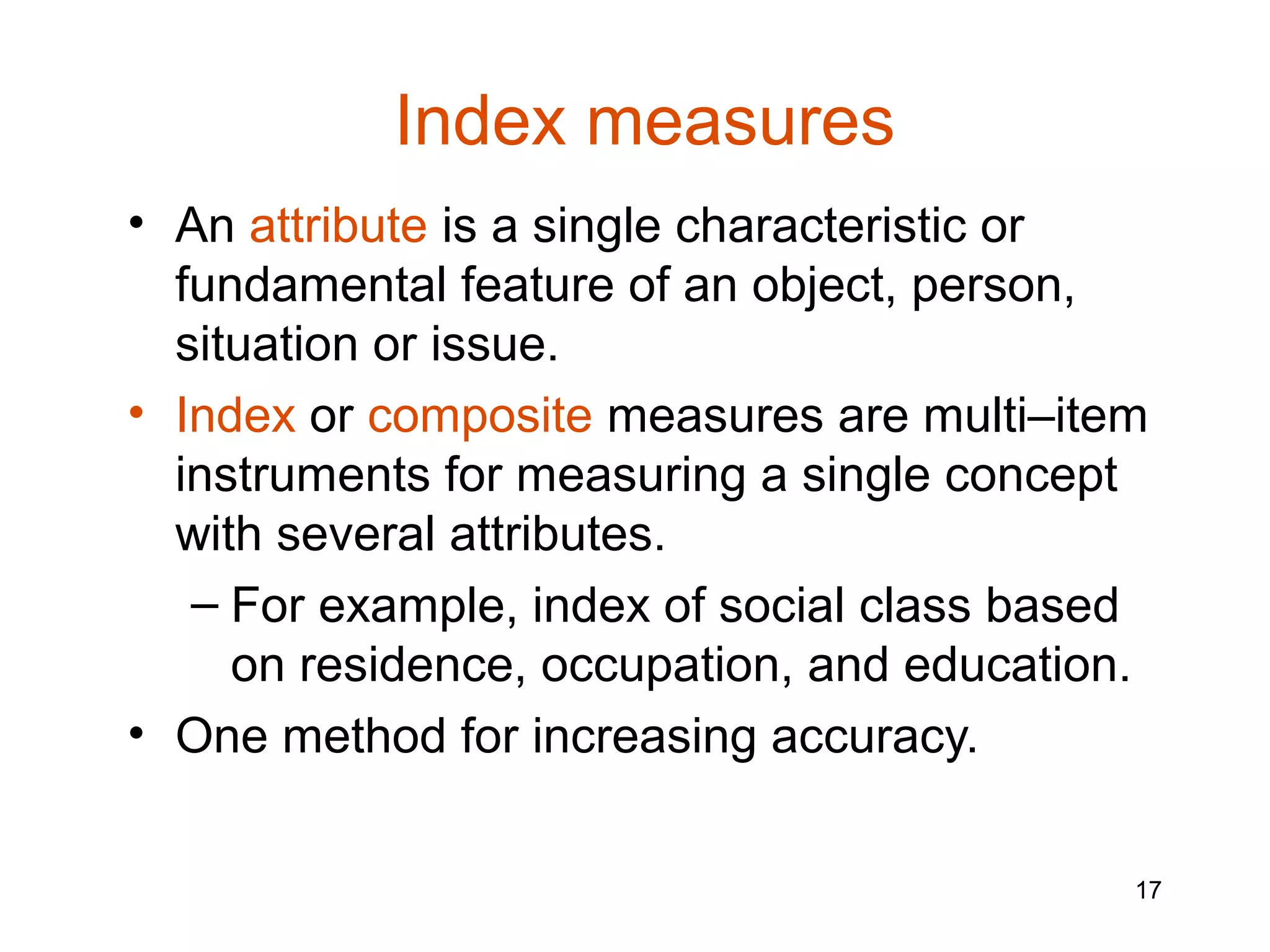 Index measures
• An attribute is a single characteristic or
  fundamental feature of an object, person,
  situation or issue.
• Index or composite measures are multi–item
  instruments for measuring a single concept
  with several attributes.
   – For example, index of social class based
     on residence, occupation, and education.
• One method for increasing accuracy.


                                            17
 