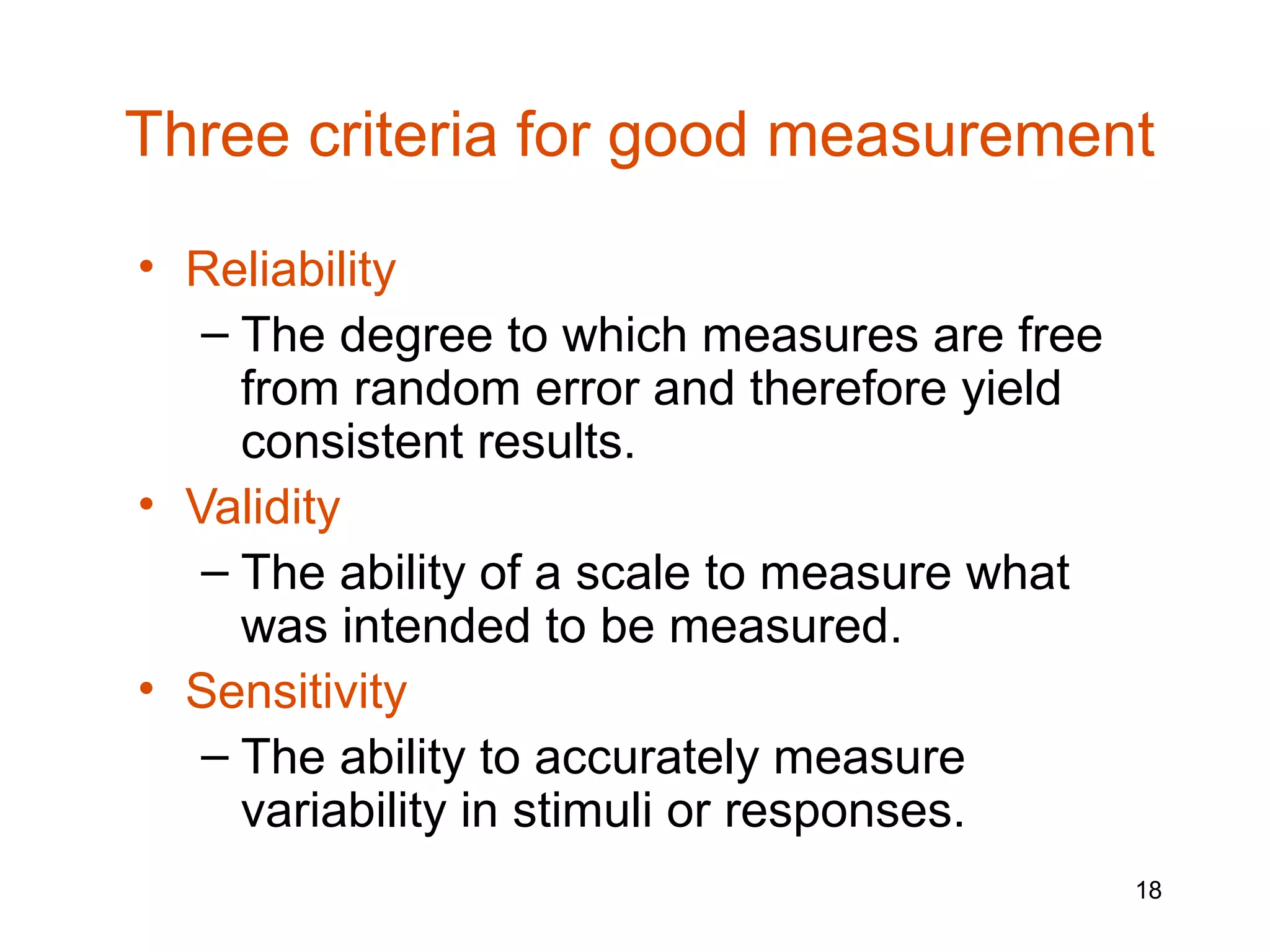 Three criteria for good measurement

• Reliability
   – The degree to which measures are free
     from random error and therefore yield
     consistent results.
• Validity
   – The ability of a scale to measure what
     was intended to be measured.
• Sensitivity
   – The ability to accurately measure
     variability in stimuli or responses.
                                              18
 