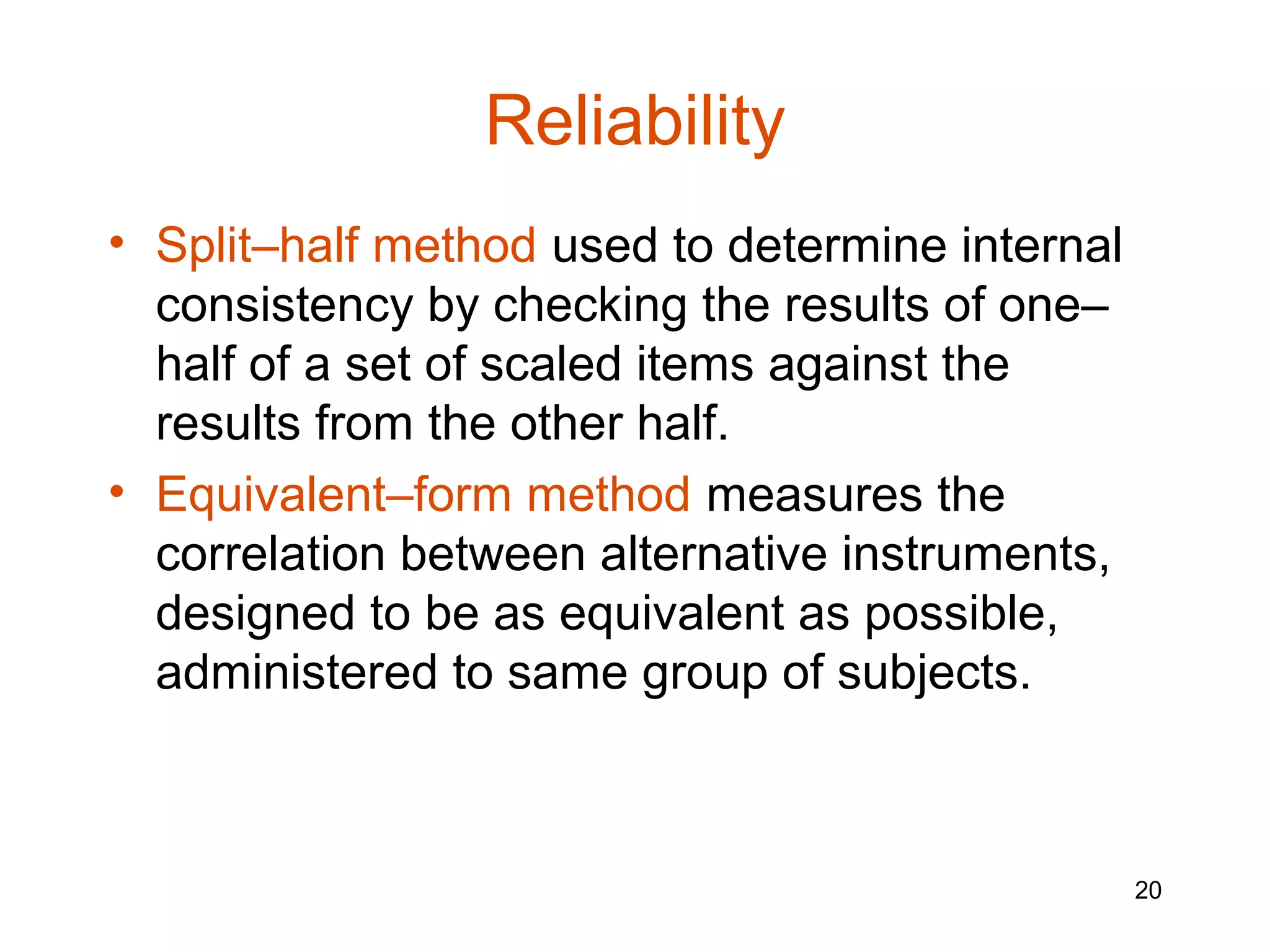 Reliability
• Split–half method used to determine internal
  consistency by checking the results of one–
  half of a set of scaled items against the
  results from the other half.
• Equivalent–form method measures the
  correlation between alternative instruments,
  designed to be as equivalent as possible,
  administered to same group of subjects.



                                                 20
 