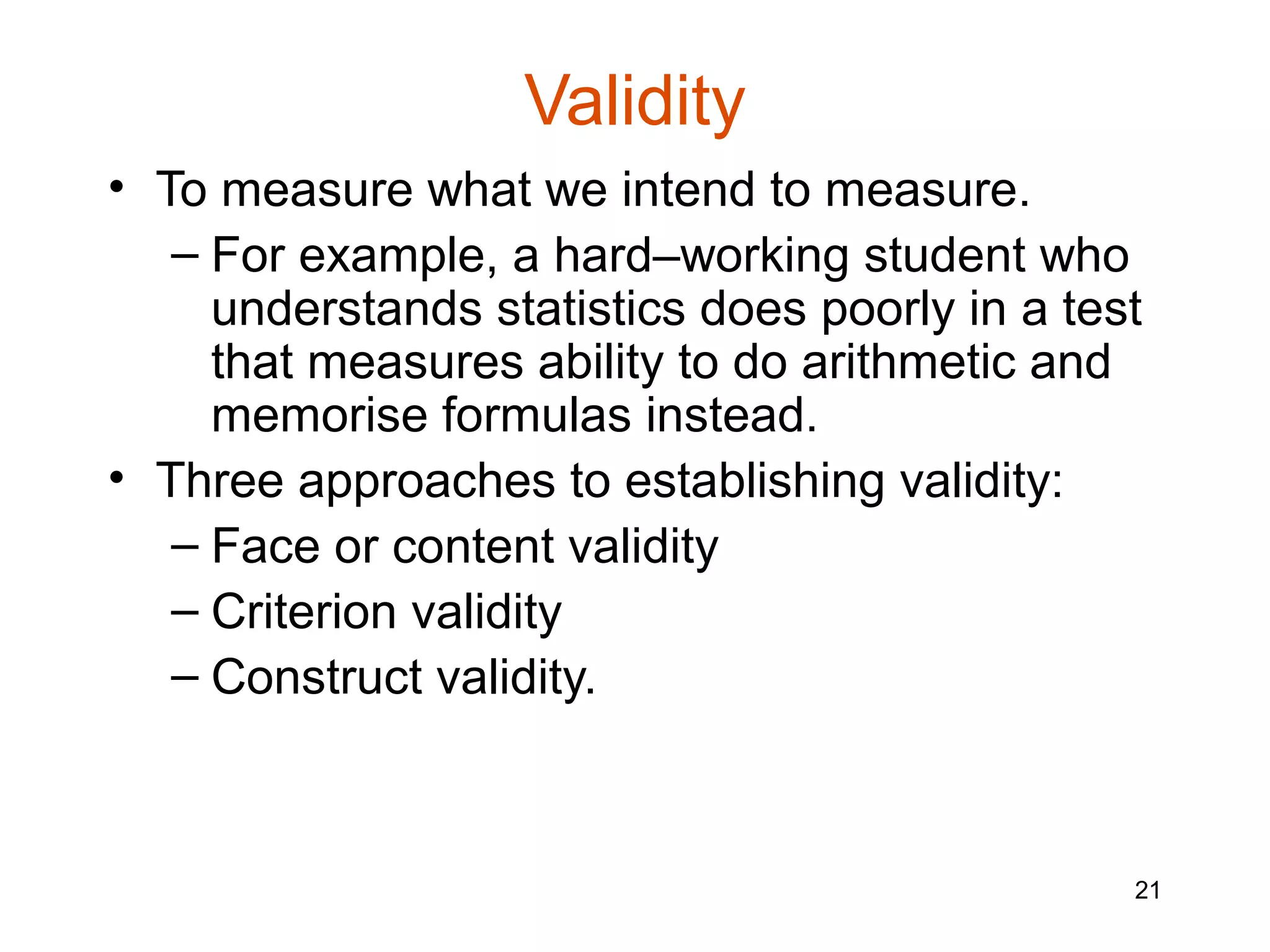 Validity
• To measure what we intend to measure.
   – For example, a hard–working student who
     understands statistics does poorly in a test
     that measures ability to do arithmetic and
     memorise formulas instead.
• Three approaches to establishing validity:
   – Face or content validity
   – Criterion validity
   – Construct validity.



                                                21
 