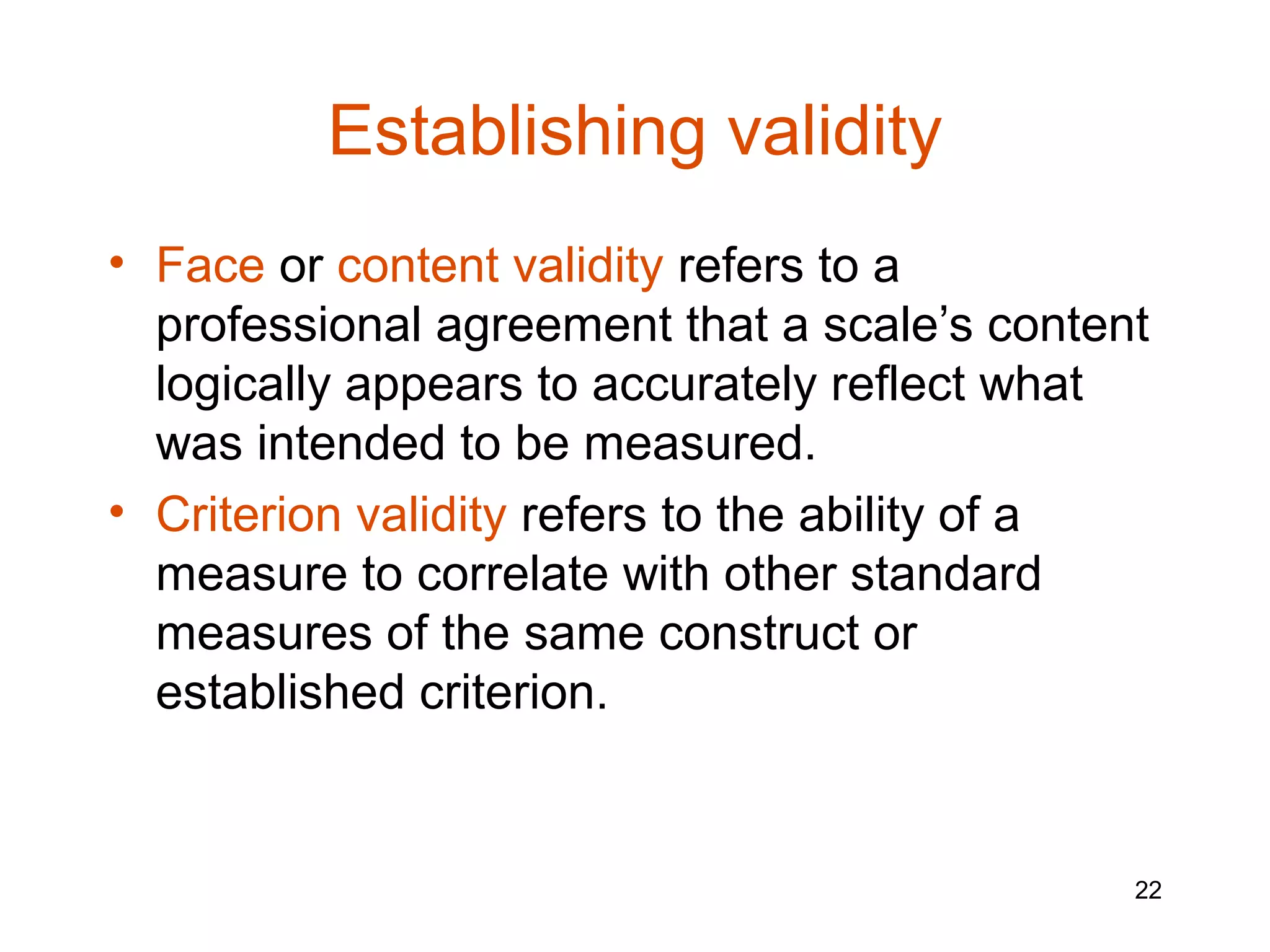 Establishing validity
• Face or content validity refers to a
  professional agreement that a scale’s content
  logically appears to accurately reflect what
  was intended to be measured.
• Criterion validity refers to the ability of a
  measure to correlate with other standard
  measures of the same construct or
  established criterion.


                                              22
 