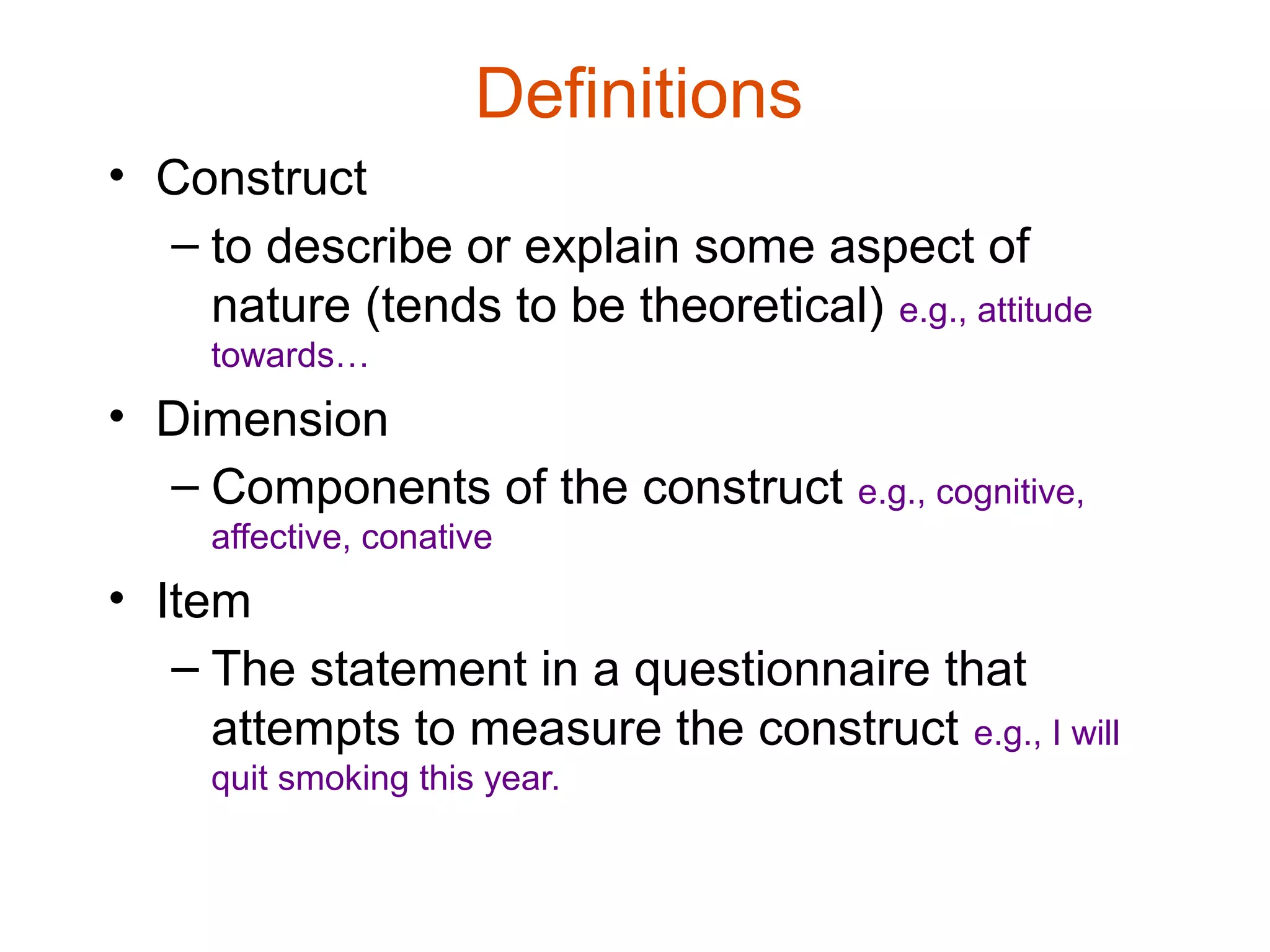 Definitions
• Construct
  – to describe or explain some aspect of
    nature (tends to be theoretical) e.g., attitude
     towards…
• Dimension
  – Components of the construct e.g., cognitive,
     affective, conative
• Item
   – The statement in a questionnaire that
     attempts to measure the construct e.g., I will
     quit smoking this year.
 