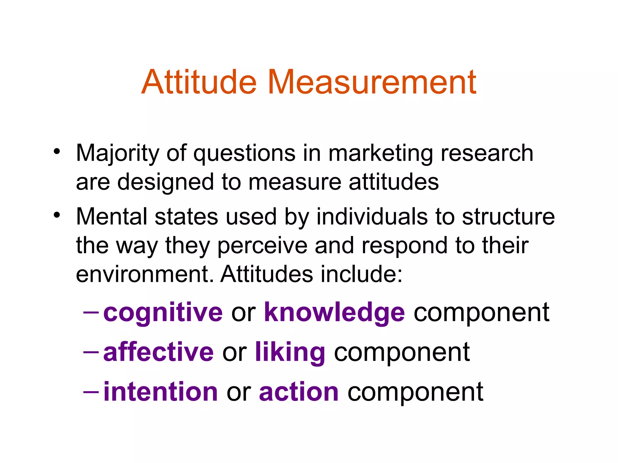 Attitude Measurement
• Majority of questions in marketing research
  are designed to measure attitudes
• Mental states used by individuals to structure
  the way they perceive and respond to their
  environment. Attitudes include:
  – cognitive or knowledge component
  – affective or liking component
  – intention or action component
 