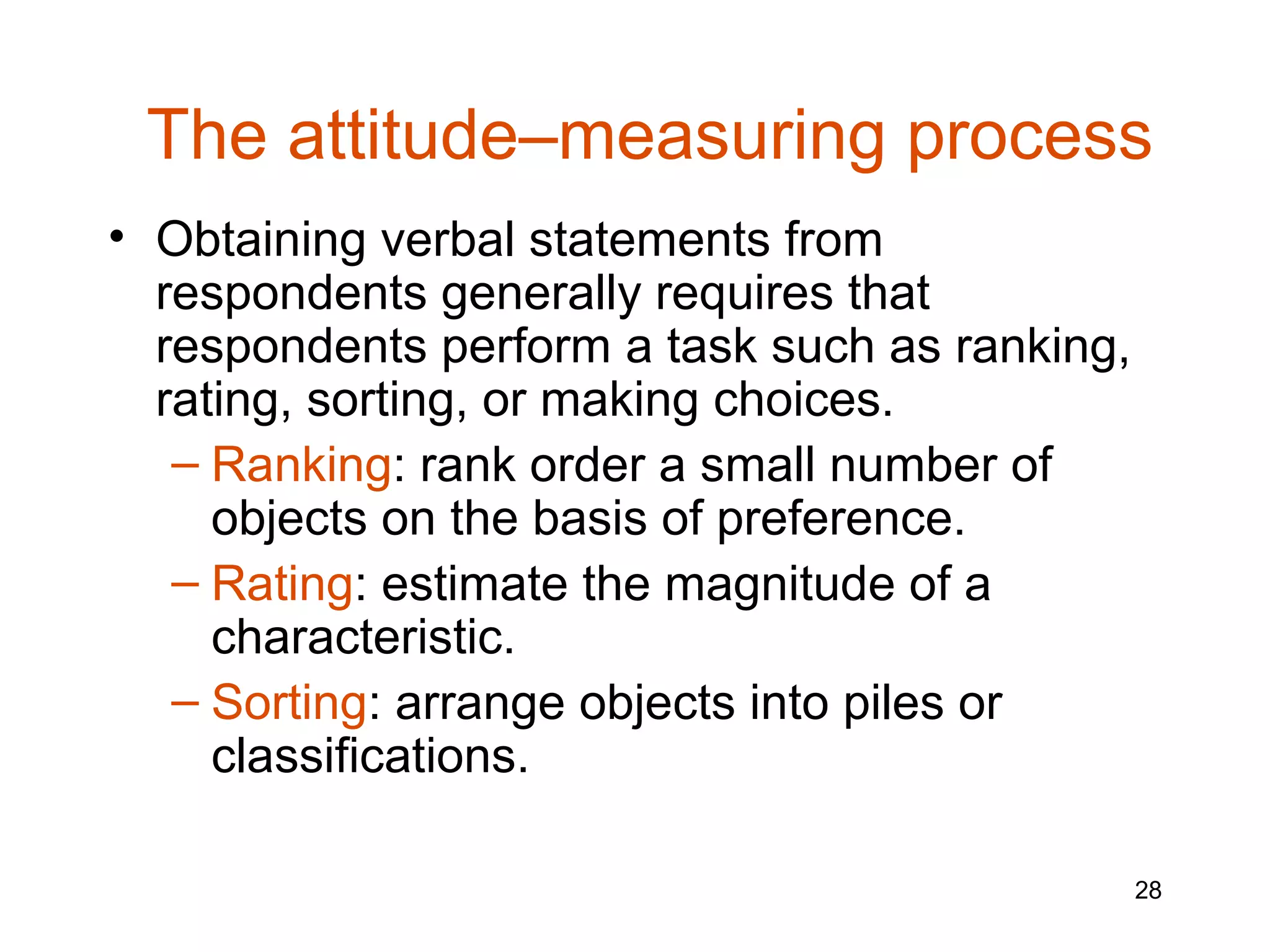 The attitude–measuring process
• Obtaining verbal statements from
  respondents generally requires that
  respondents perform a task such as ranking,
  rating, sorting, or making choices.
   – Ranking: rank order a small number of
     objects on the basis of preference.
   – Rating: estimate the magnitude of a
     characteristic.
   – Sorting: arrange objects into piles or
     classifications.

                                                28
 