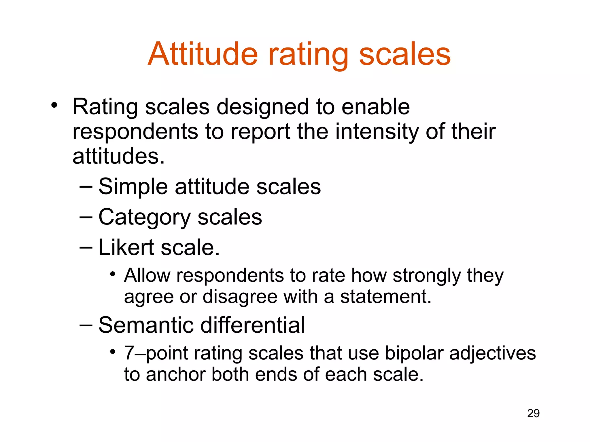 Attitude rating scales
• Rating scales designed to enable
  respondents to report the intensity of their
  attitudes.
   – Simple attitude scales
   – Category scales
   – Likert scale.
      • Allow respondents to rate how strongly they
        agree or disagree with a statement.
   – Semantic differential
      • 7–point rating scales that use bipolar adjectives
        to anchor both ends of each scale.
                                                       29
 