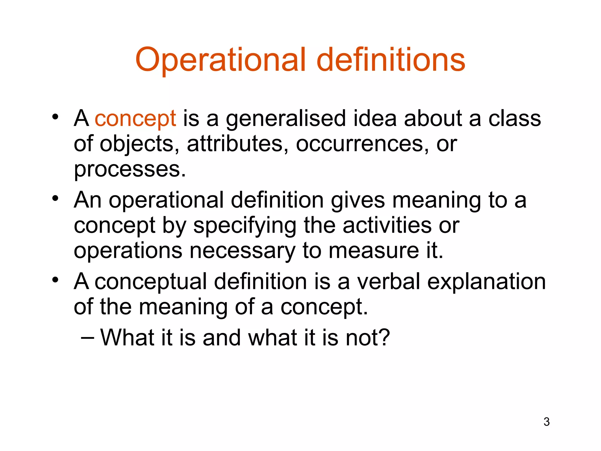 Operational definitions
• A concept is a generalised idea about a class
  of objects, attributes, occurrences, or
  processes.
• An operational definition gives meaning to a
  concept by specifying the activities or
  operations necessary to measure it.
• A conceptual definition is a verbal explanation
  of the meaning of a concept.
   – What it is and what it is not?


                                                3
 