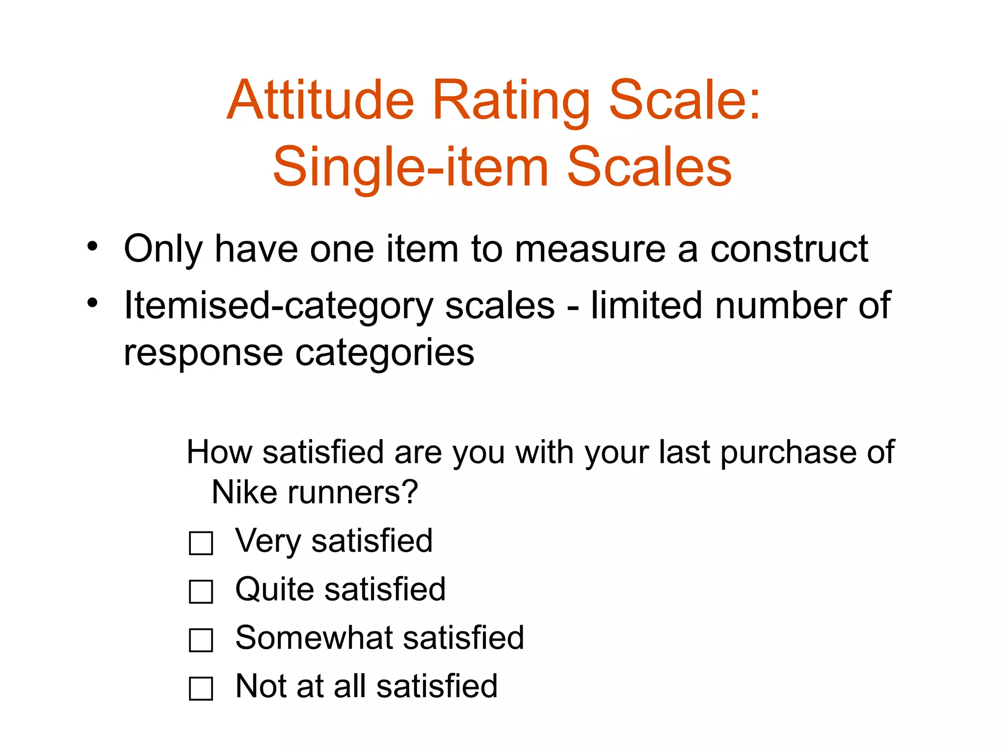 Attitude Rating Scale:
          Single-item Scales
• Only have one item to measure a construct
• Itemised-category scales - limited number of
  response categories

     How satisfied are you with your last purchase of
      Nike runners?
     ⃞ Very satisfied
     ⃞ Quite satisfied
     ⃞ Somewhat satisfied
     ⃞ Not at all satisfied
 