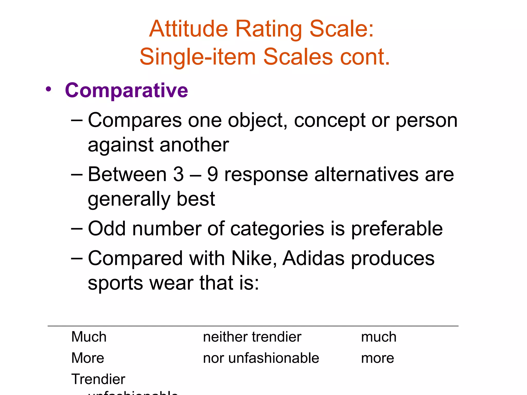 Attitude Rating Scale:
             Single-item Scales cont.
• Comparative
  – Compares one object, concept or person
    against another
  – Between 3 – 9 response alternatives are
    generally best
  – Odd number of categories is preferable
  – Compared with Nike, Adidas produces
    sports wear that is:

  Much             neither trendier    much
  More             nor unfashionable   more
  Trendier
 