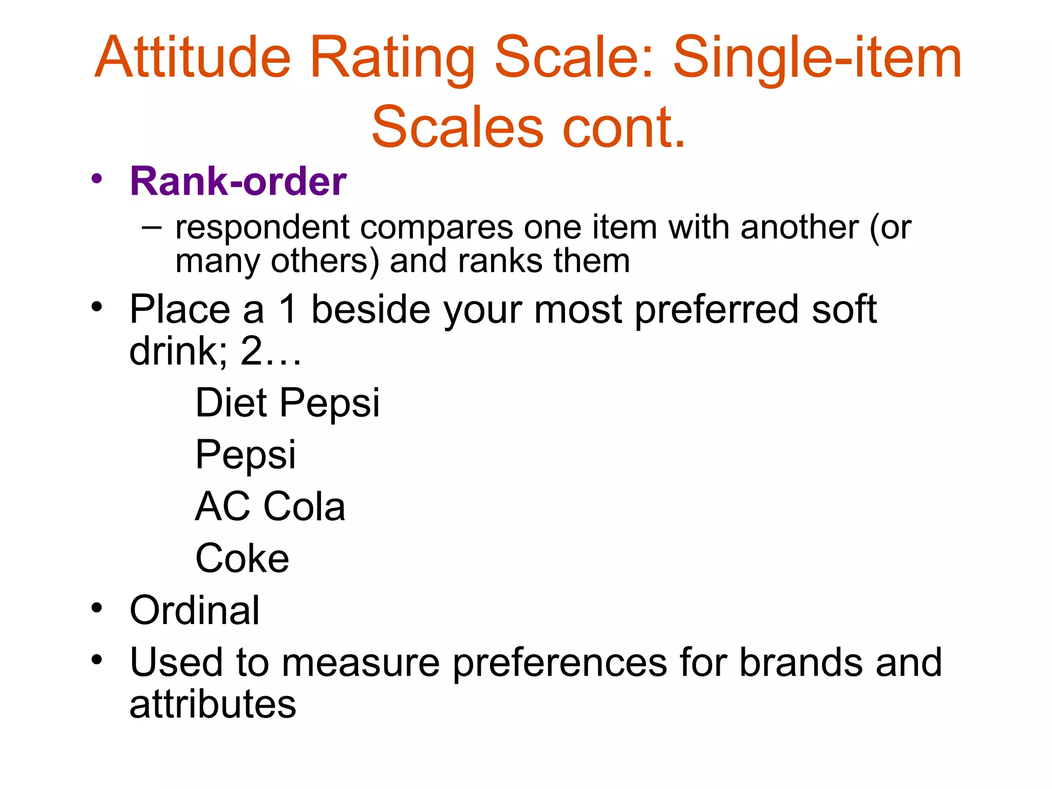 Attitude Rating Scale: Single-item
           Scales cont.
• Rank-order
  – respondent compares one item with another (or
    many others) and ranks them
• Place a 1 beside your most preferred soft
  drink; 2…
       Diet Pepsi
       Pepsi
       AC Cola
       Coke
• Ordinal
• Used to measure preferences for brands and
  attributes
 