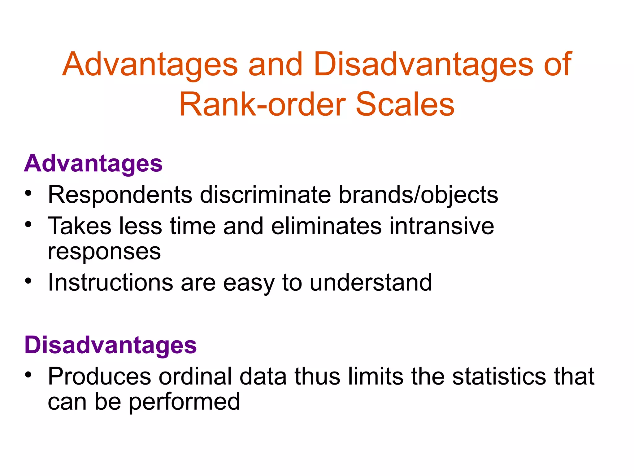 Advantages and Disadvantages of
          Rank-order Scales
Advantages
• Respondents discriminate brands/objects
• Takes less time and eliminates intransive
  responses
• Instructions are easy to understand

Disadvantages
• Produces ordinal data thus limits the statistics that
  can be performed
 