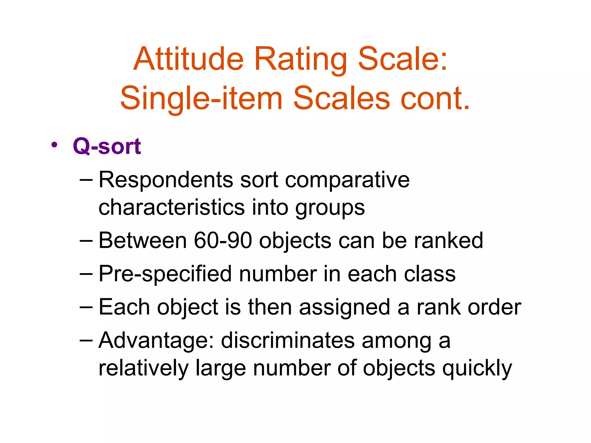 Attitude Rating Scale:
      Single-item Scales cont.
• Q-sort
  – Respondents sort comparative
    characteristics into groups
  – Between 60-90 objects can be ranked
  – Pre-specified number in each class
  – Each object is then assigned a rank order
  – Advantage: discriminates among a
    relatively large number of objects quickly
 