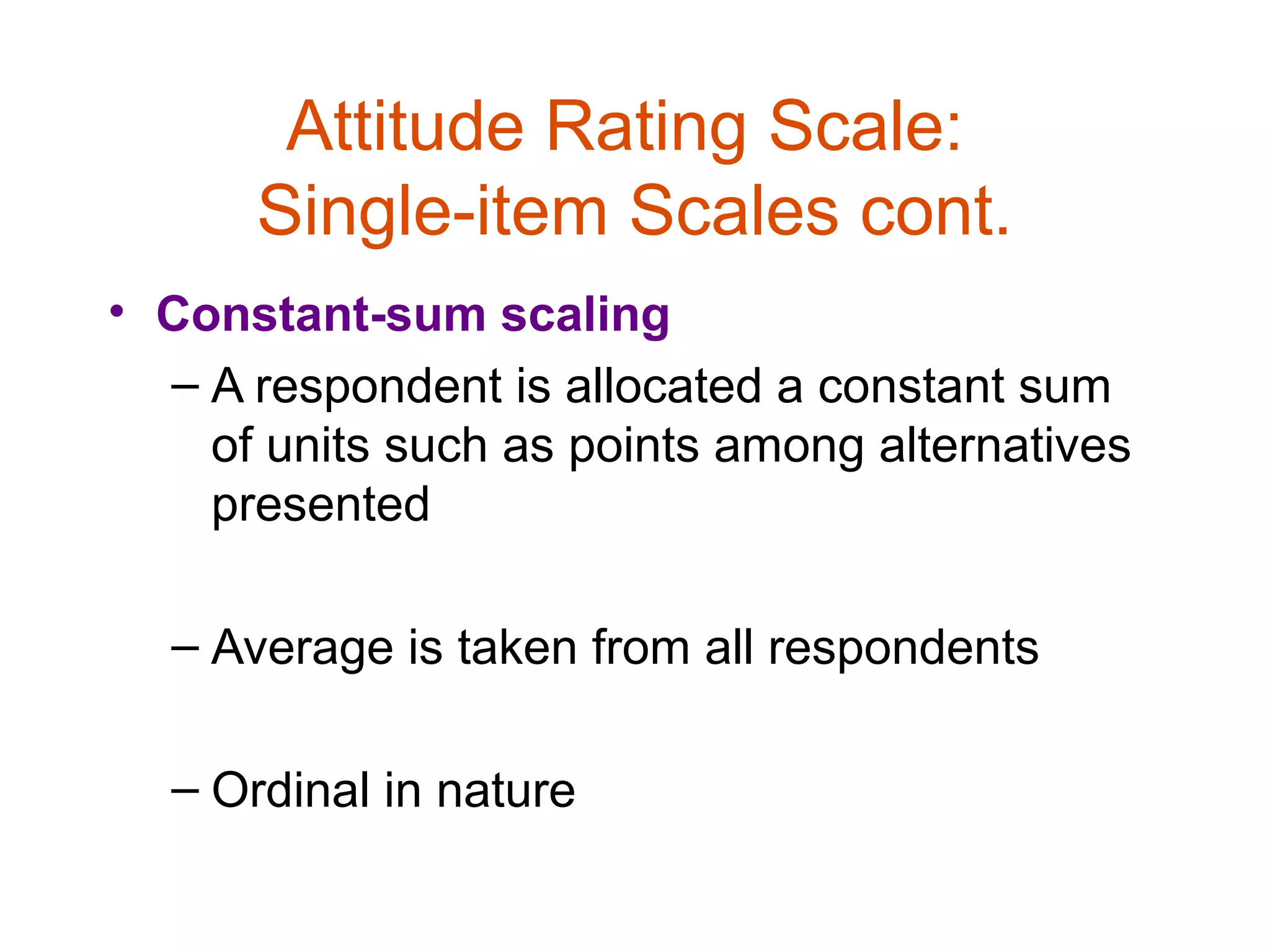 Attitude Rating Scale:
      Single-item Scales cont.
• Constant-sum scaling
  – A respondent is allocated a constant sum
    of units such as points among alternatives
    presented

  – Average is taken from all respondents

  – Ordinal in nature
 