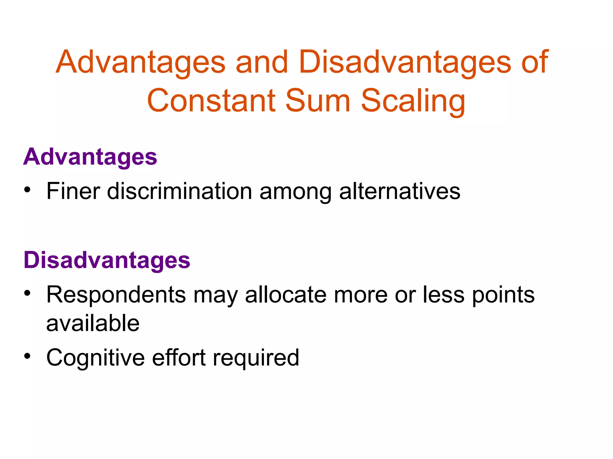 Advantages and Disadvantages of
        Constant Sum Scaling
Advantages
• Finer discrimination among alternatives

Disadvantages
• Respondents may allocate more or less points
  available
• Cognitive effort required
 