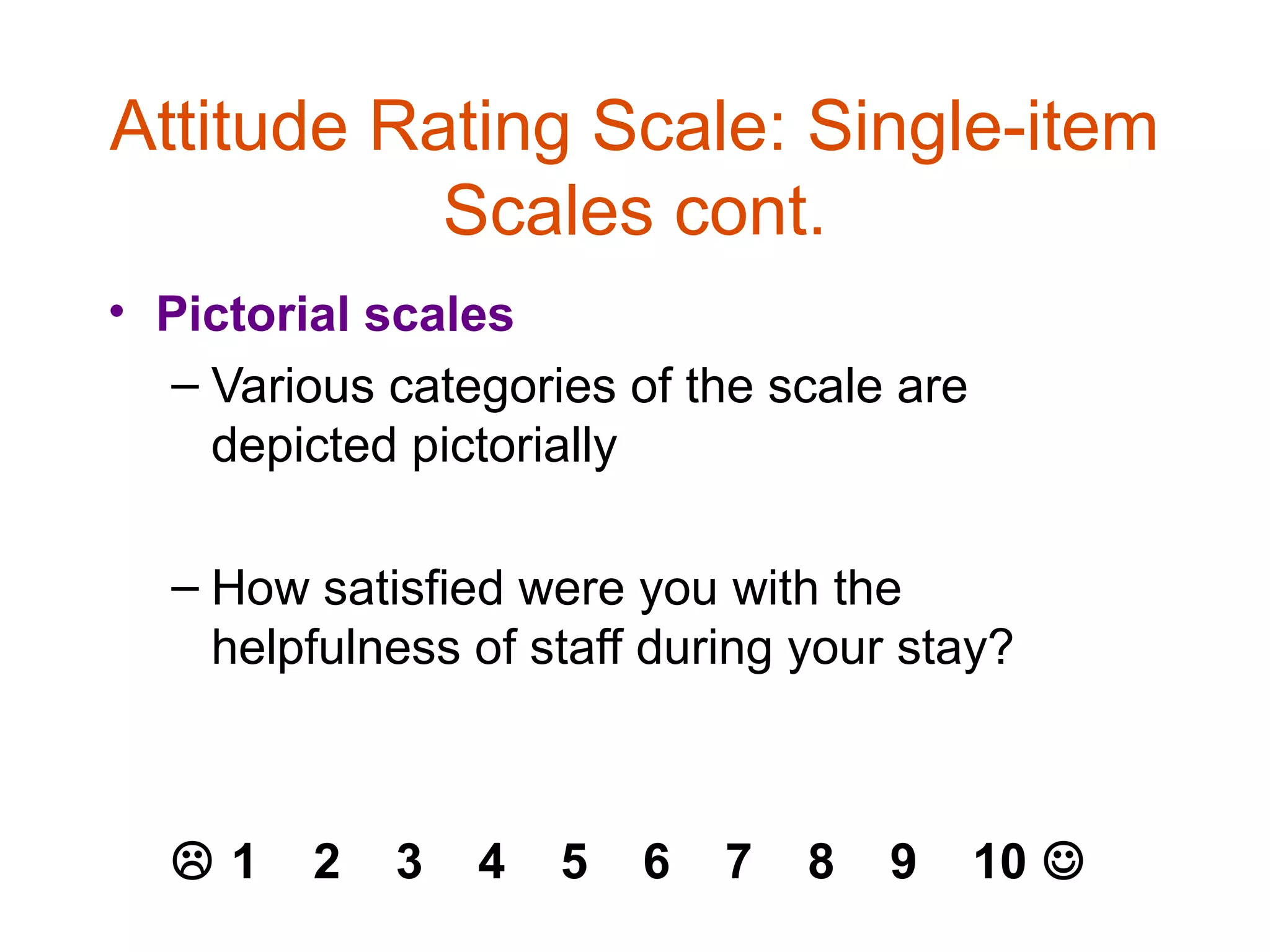 Attitude Rating Scale: Single-item
           Scales cont.
• Pictorial scales
  – Various categories of the scale are
    depicted pictorially

  – How satisfied were you with the
    helpfulness of staff during your stay?



  1     2   3   4   5   6   7   8   9    10 
 