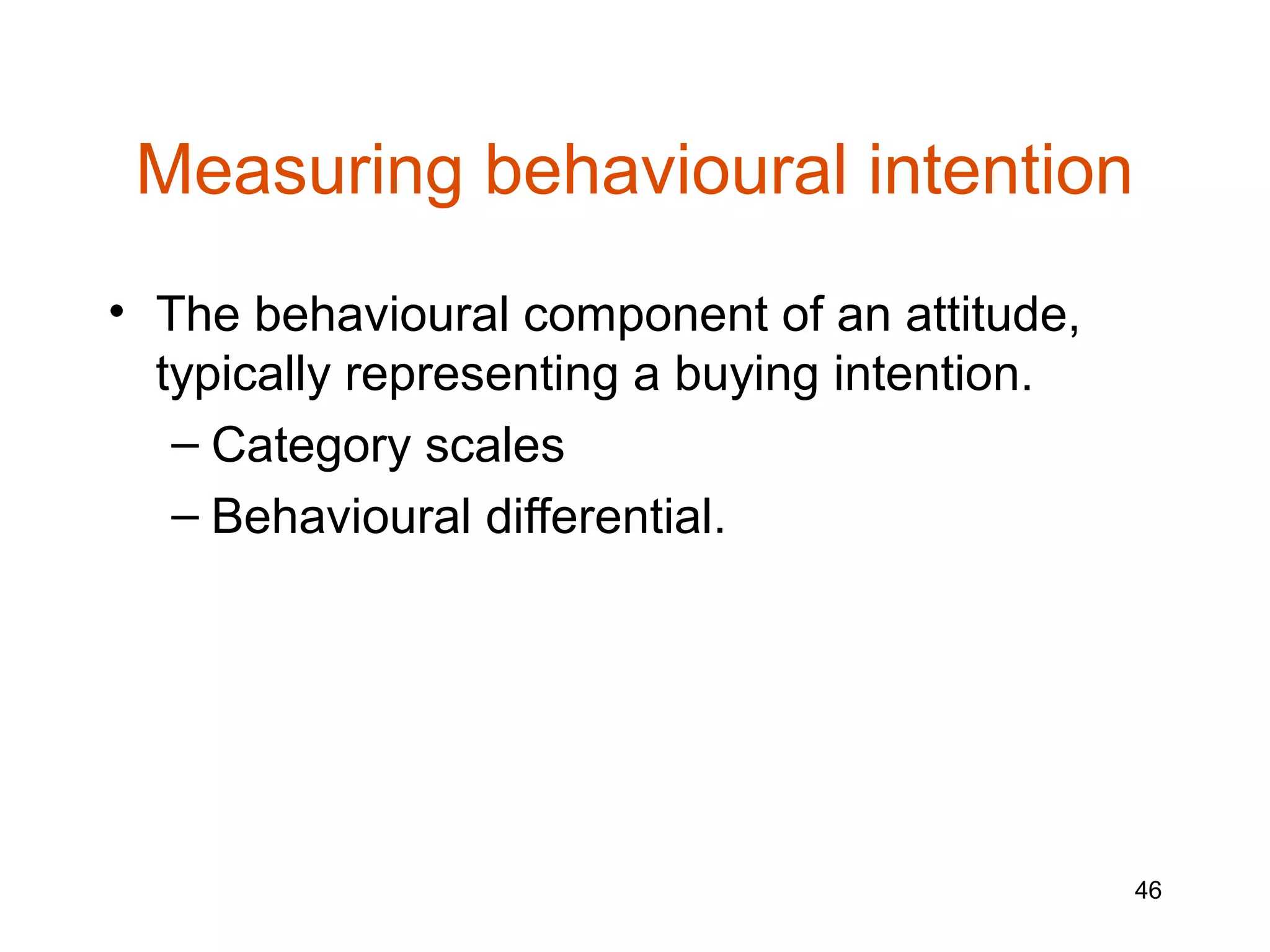 Measuring behavioural intention
• The behavioural component of an attitude,
  typically representing a buying intention.
   – Category scales
   – Behavioural differential.




                                               46
 