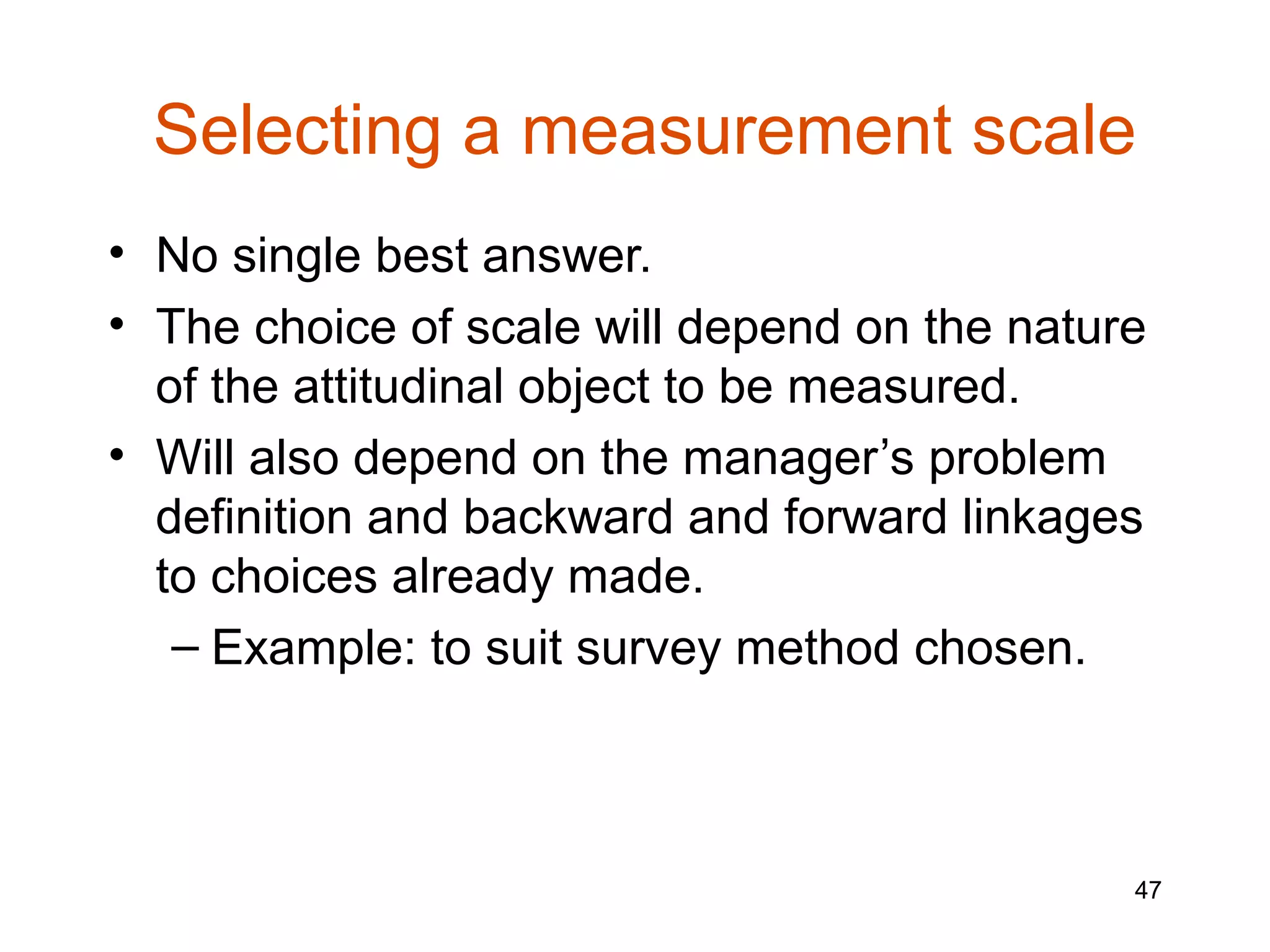 Selecting a measurement scale
• No single best answer.
• The choice of scale will depend on the nature
  of the attitudinal object to be measured.
• Will also depend on the manager’s problem
  definition and backward and forward linkages
  to choices already made.
   – Example: to suit survey method chosen.



                                              47
 