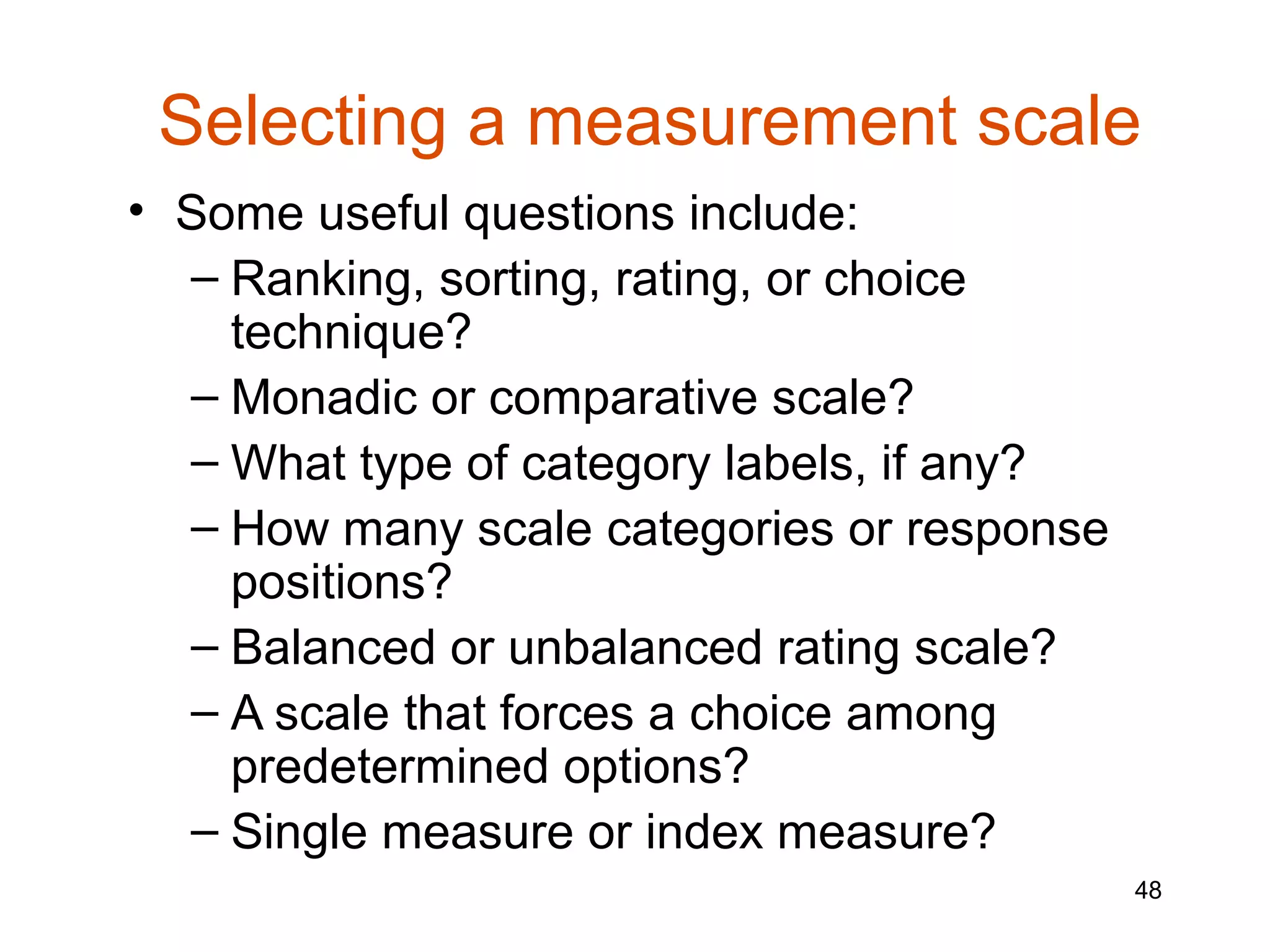 Selecting a measurement scale
• Some useful questions include:
  – Ranking, sorting, rating, or choice
    technique?
  – Monadic or comparative scale?
  – What type of category labels, if any?
  – How many scale categories or response
    positions?
  – Balanced or unbalanced rating scale?
  – A scale that forces a choice among
    predetermined options?
  – Single measure or index measure?
                                            48
 