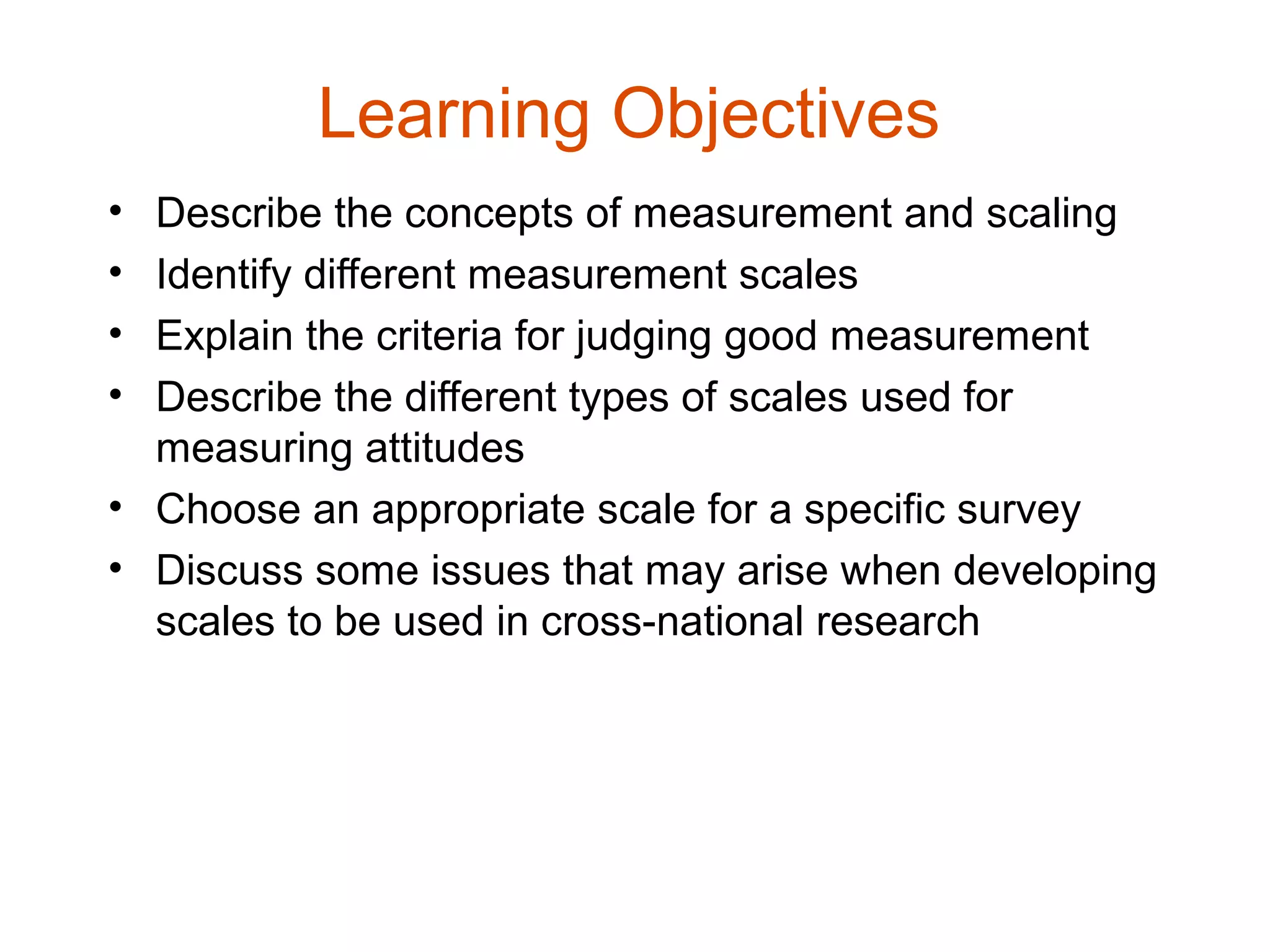 Learning Objectives
• Describe the concepts of measurement and scaling
• Identify different measurement scales
• Explain the criteria for judging good measurement
• Describe the different types of scales used for
  measuring attitudes
• Choose an appropriate scale for a specific survey
• Discuss some issues that may arise when developing
  scales to be used in cross-national research
 