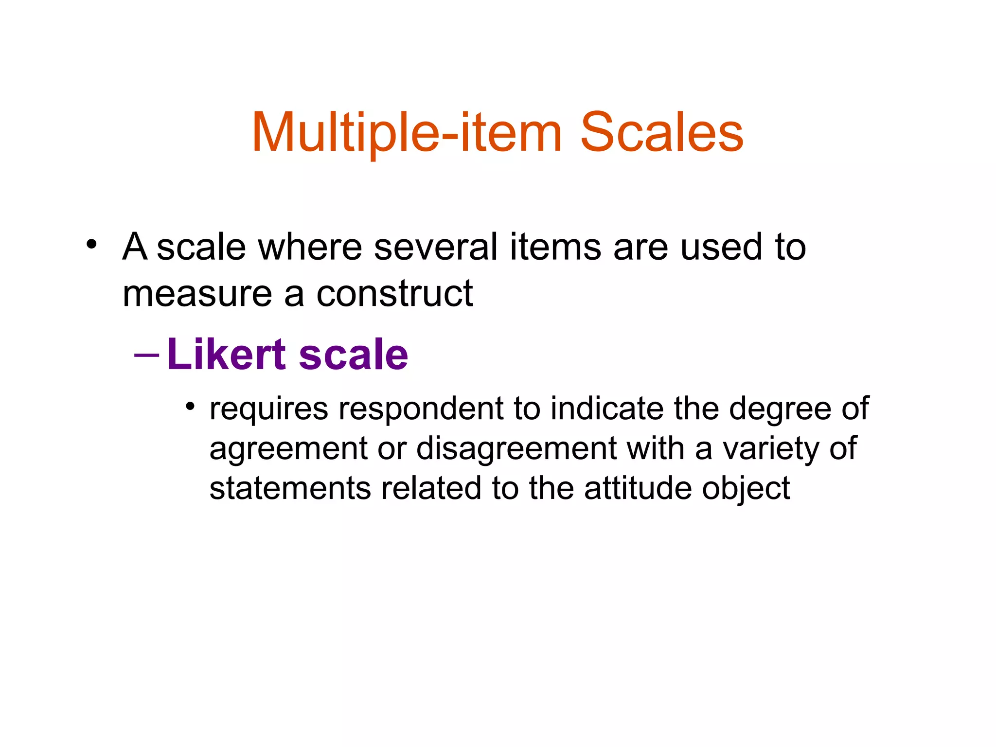 Multiple-item Scales
• A scale where several items are used to
  measure a construct
  – Likert scale
     • requires respondent to indicate the degree of
       agreement or disagreement with a variety of
       statements related to the attitude object
 