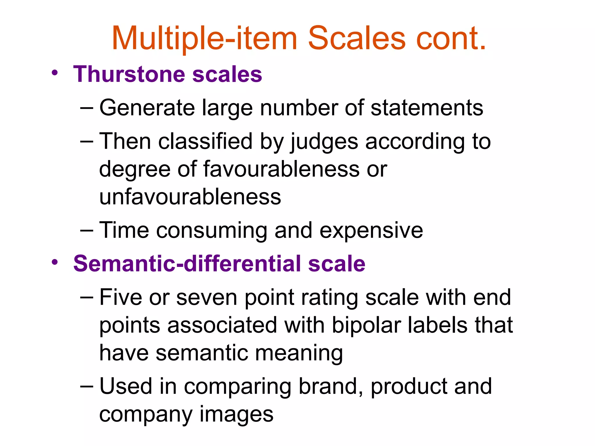Multiple-item Scales cont.
• Thurstone scales
   – Generate large number of statements
   – Then classified by judges according to
     degree of favourableness or
     unfavourableness
   – Time consuming and expensive
• Semantic-differential scale
   – Five or seven point rating scale with end
     points associated with bipolar labels that
     have semantic meaning
   – Used in comparing brand, product and
     company images
 