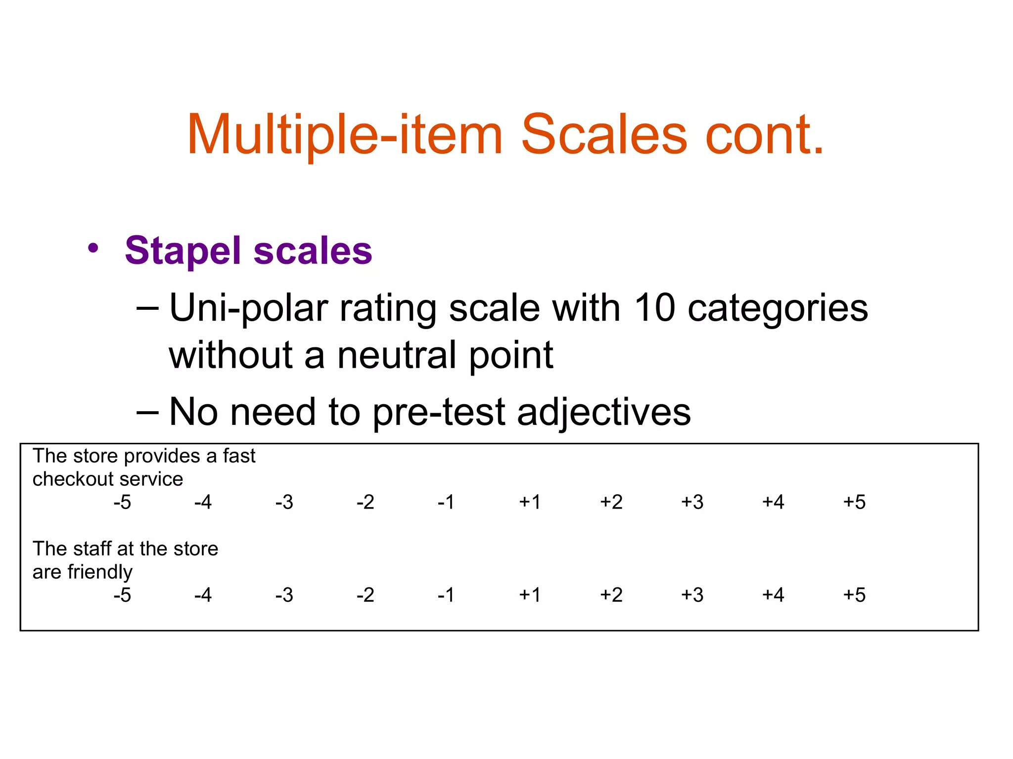 Multiple-item Scales cont.
      • Stapel scales
        – Uni-polar rating scale with 10 categories
          without a neutral point
        – No need to pre-test adjectives
The store provides a fast
checkout service
         -5      -4       -3   -2   -1   +1   +2   +3   +4   +5

The staff at the store
are friendly
          -5       -4     -3   -2   -1   +1   +2   +3   +4   +5
 