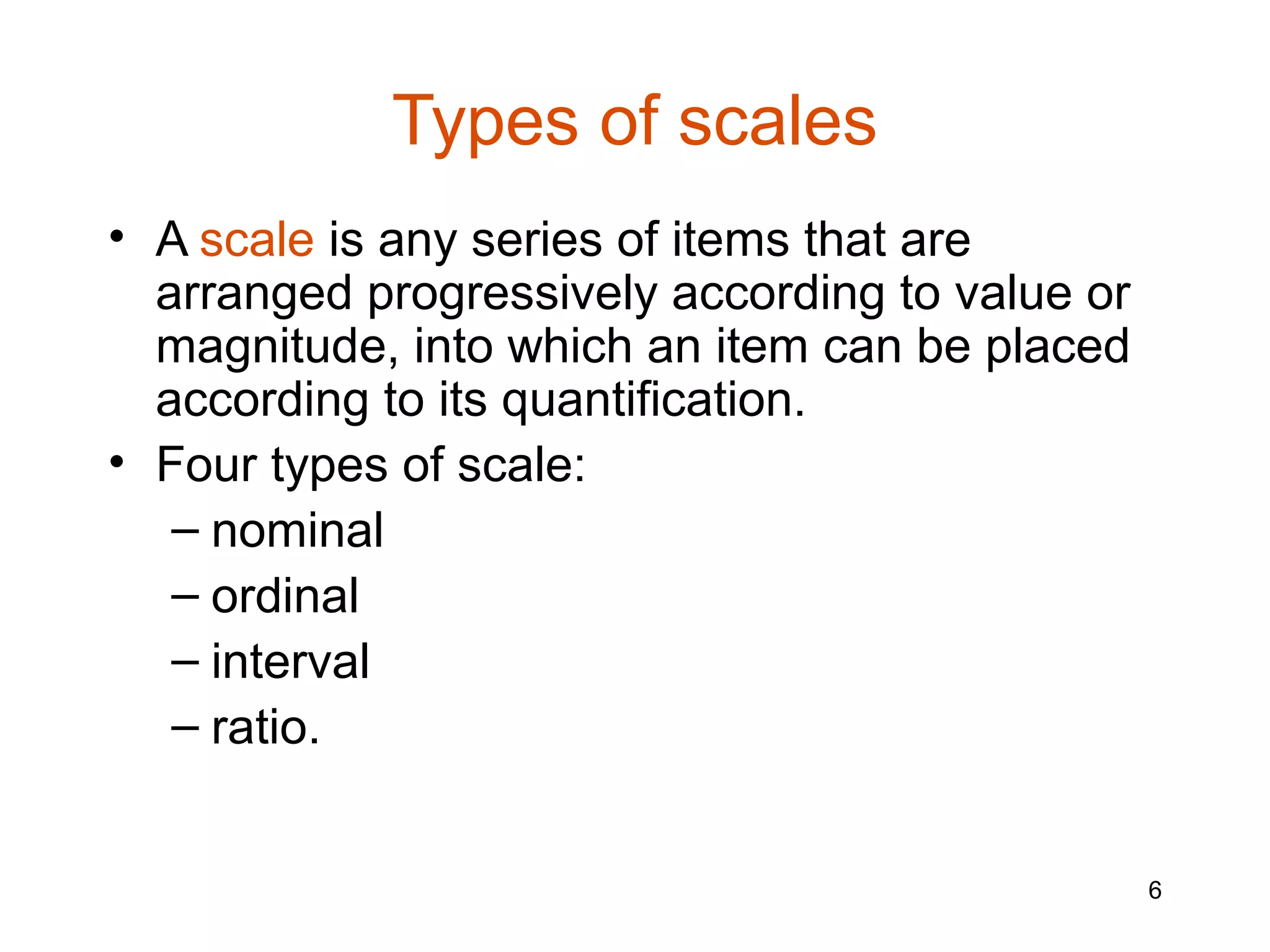 Types of scales
• A scale is any series of items that are
  arranged progressively according to value or
  magnitude, into which an item can be placed
  according to its quantification.
• Four types of scale:
   – nominal
   – ordinal
   – interval
   – ratio.


                                                 6
 