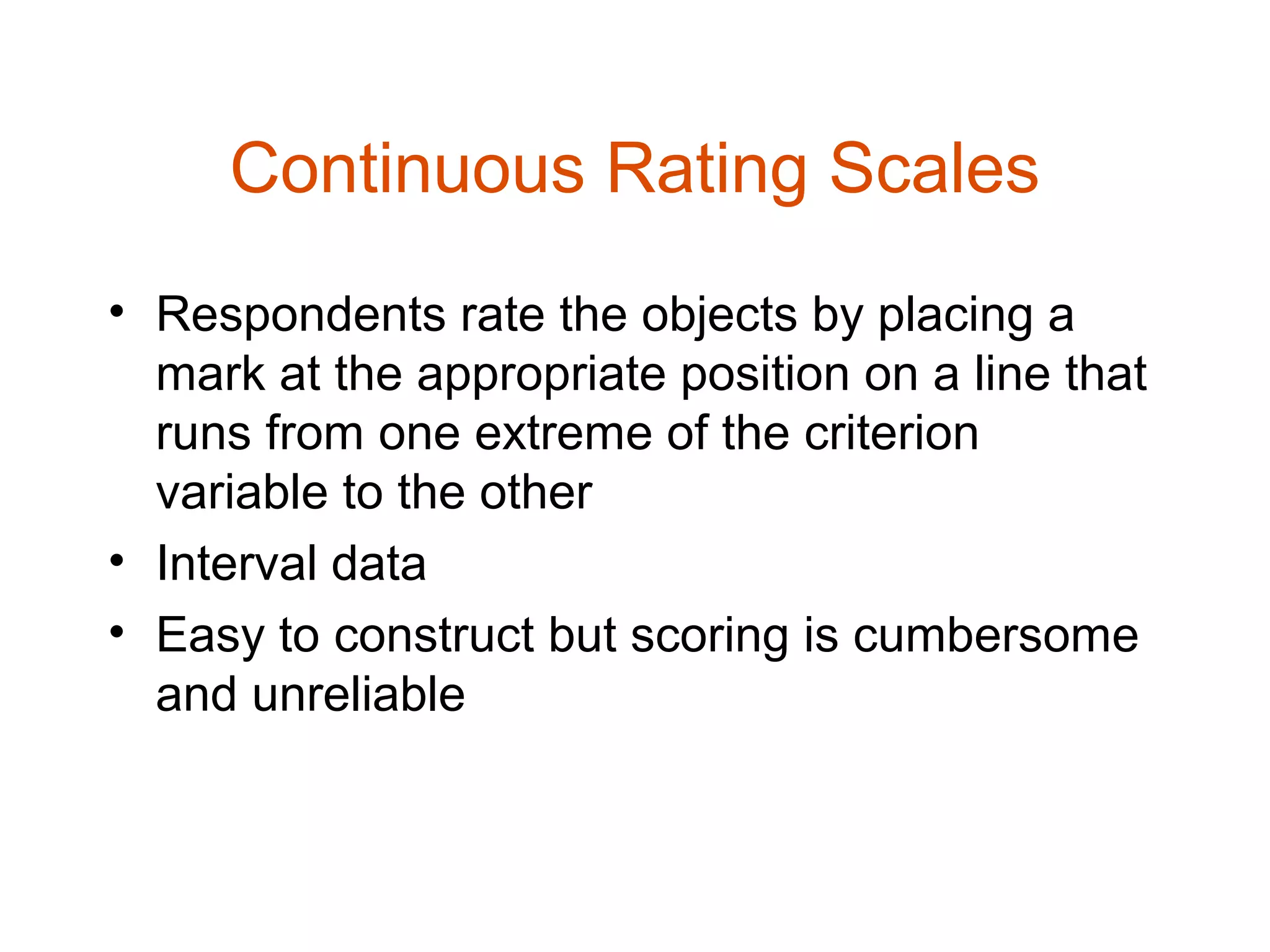 Continuous Rating Scales
• Respondents rate the objects by placing a
  mark at the appropriate position on a line that
  runs from one extreme of the criterion
  variable to the other
• Interval data
• Easy to construct but scoring is cumbersome
  and unreliable
 