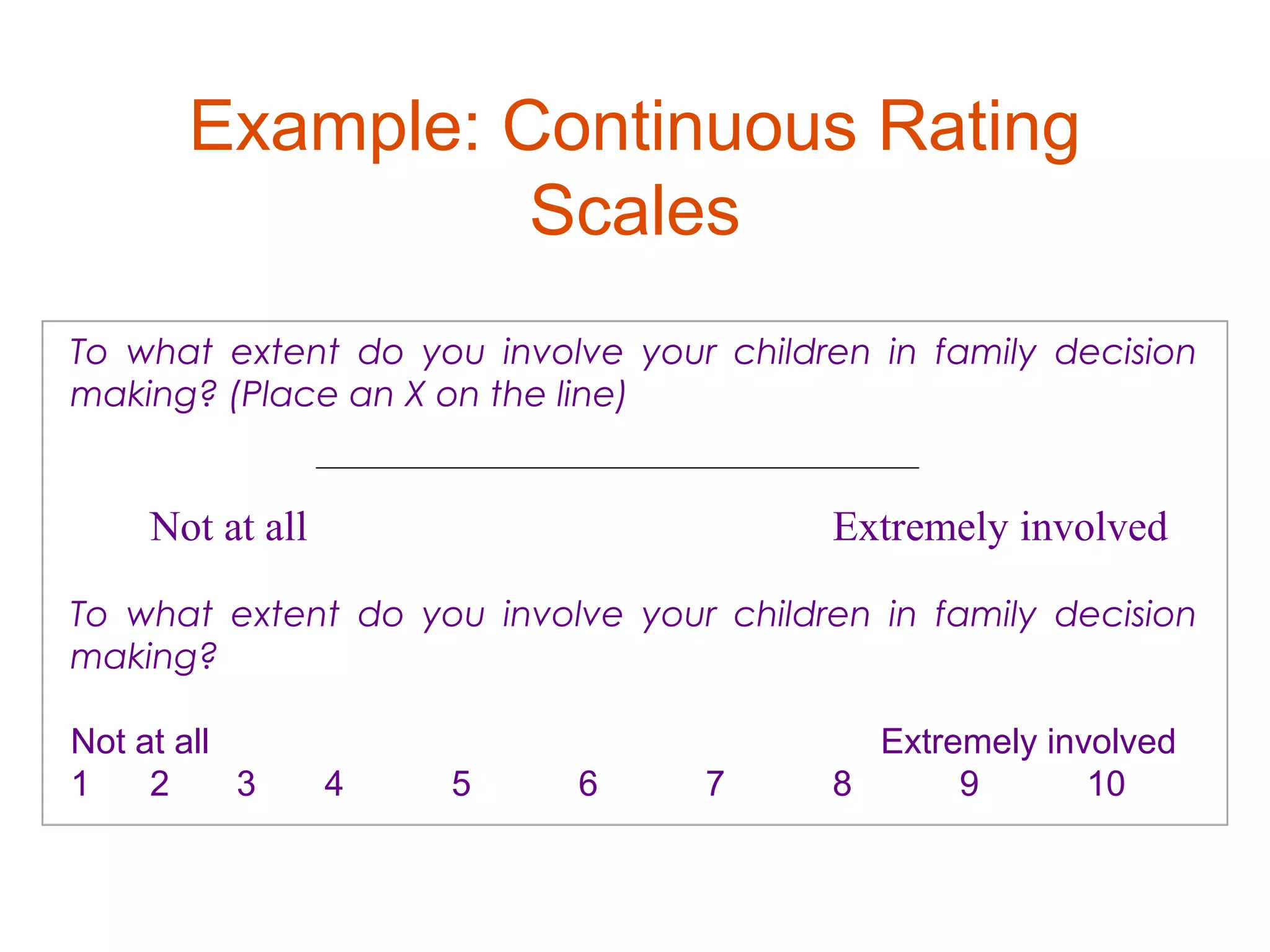 Example: Continuous Rating
                Scales
To what extent do you involve your children in family decision
making? (Place an X on the line)
           

 
    Not at all                           Extremely involved

To what extent do you involve your children in family decision
making?
 
Not at all                                  Extremely involved
1    2     3 4     5      6      7       8       9       10
 