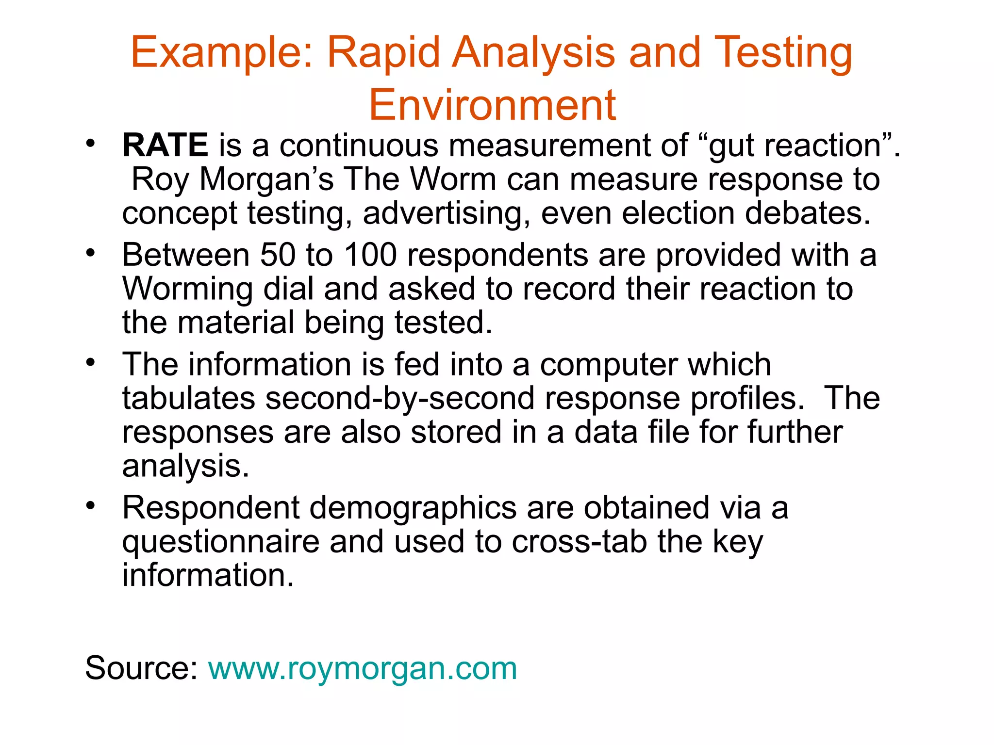 Example: Rapid Analysis and Testing
            Environment
• RATE is a continuous measurement of “gut reaction”.
   Roy Morgan’s The Worm can measure response to
  concept testing, advertising, even election debates.
• Between 50 to 100 respondents are provided with a
  Worming dial and asked to record their reaction to
  the material being tested.
• The information is fed into a computer which
  tabulates second-by-second response profiles. The
  responses are also stored in a data file for further
  analysis.
• Respondent demographics are obtained via a
  questionnaire and used to cross-tab the key
  information.

Source: www.roymorgan.com
 
