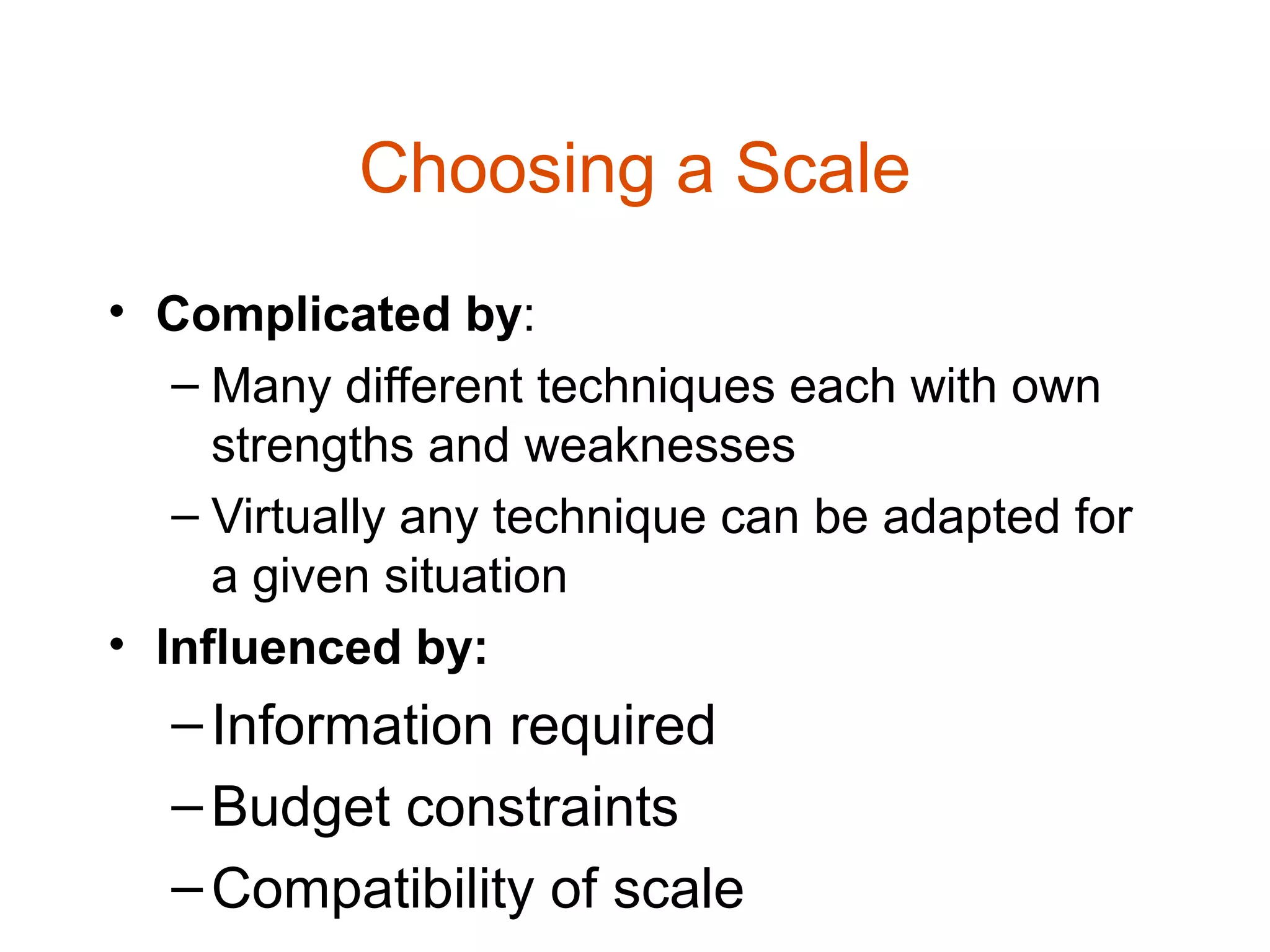 Choosing a Scale
• Complicated by:
   – Many different techniques each with own
     strengths and weaknesses
   – Virtually any technique can be adapted for
     a given situation
• Influenced by:
  – Information required
  – Budget constraints
  – Compatibility of scale
 