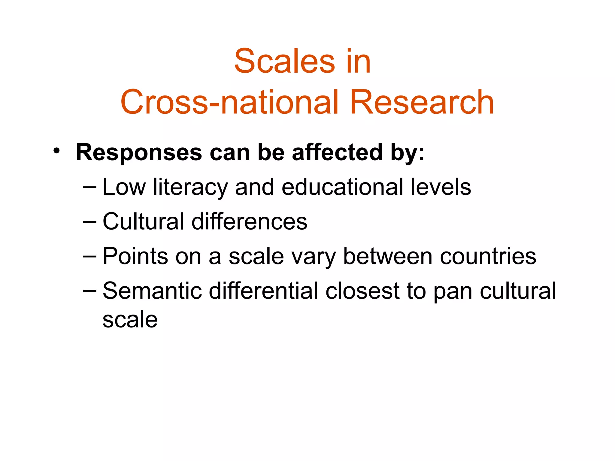 Scales in
      Cross-national Research
• Responses can be affected by:
  – Low literacy and educational levels
  – Cultural differences
  – Points on a scale vary between countries
  – Semantic differential closest to pan cultural
    scale
 