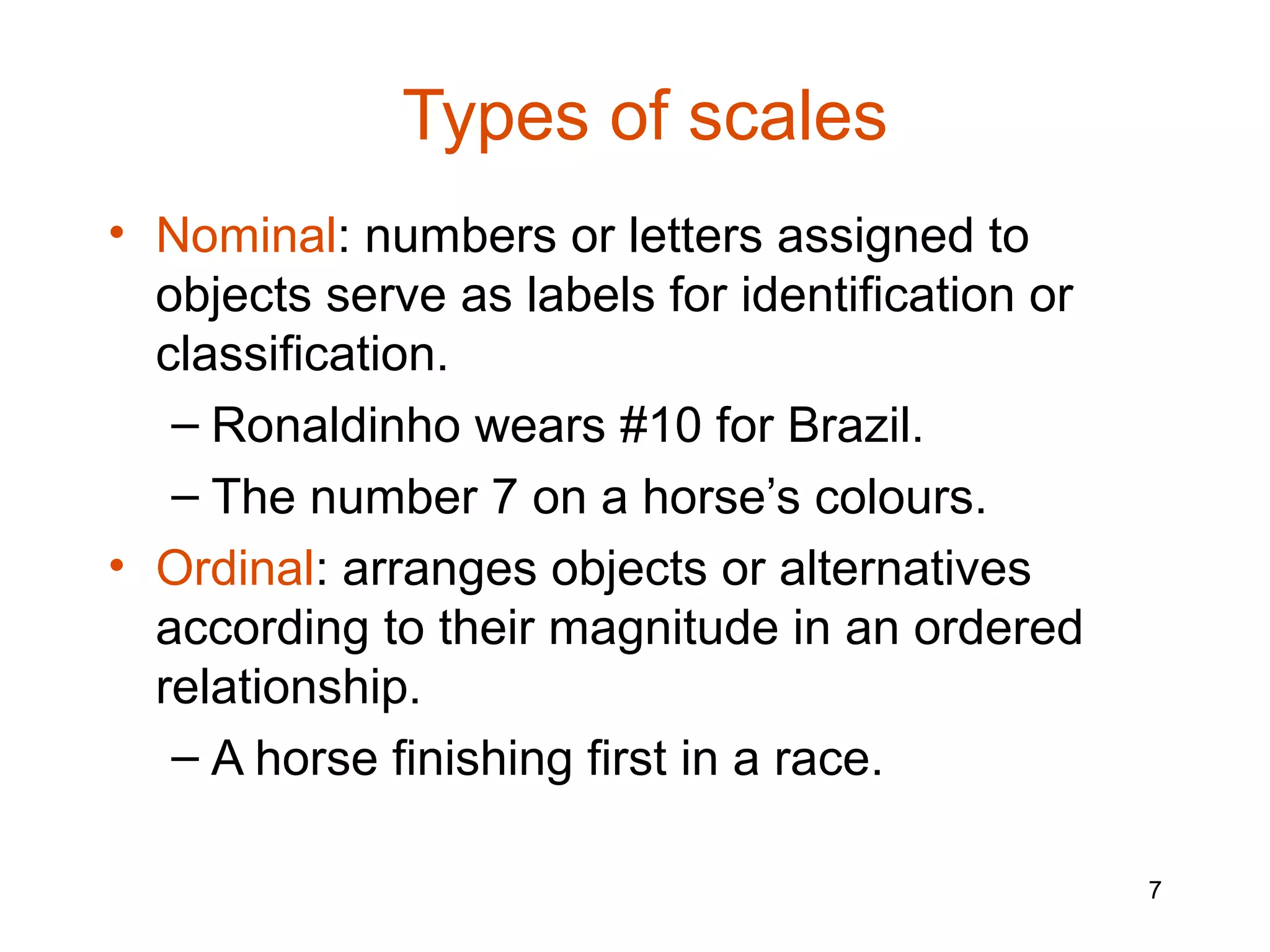 Types of scales
• Nominal: numbers or letters assigned to
  objects serve as labels for identification or
  classification.
   – Ronaldinho wears #10 for Brazil.
   – The number 7 on a horse’s colours.
• Ordinal: arranges objects or alternatives
  according to their magnitude in an ordered
  relationship.
   – A horse finishing first in a race.

                                                  7
 