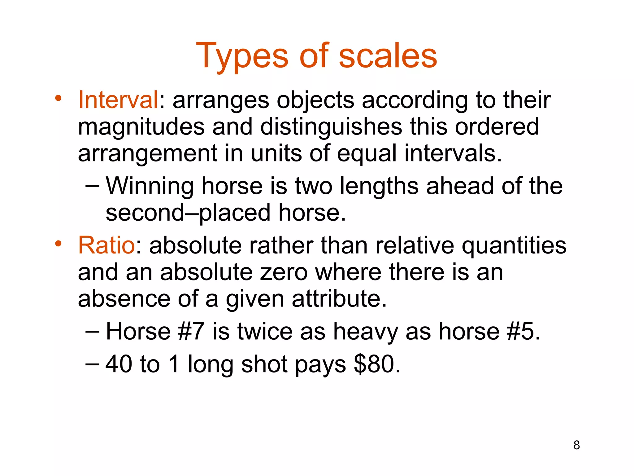 Types of scales
• Interval: arranges objects according to their
  magnitudes and distinguishes this ordered
  arrangement in units of equal intervals.
   – Winning horse is two lengths ahead of the
     second–placed horse.
• Ratio: absolute rather than relative quantities
  and an absolute zero where there is an
  absence of a given attribute.
   – Horse #7 is twice as heavy as horse #5.
   – 40 to 1 long shot pays $80.


                                                    8
 