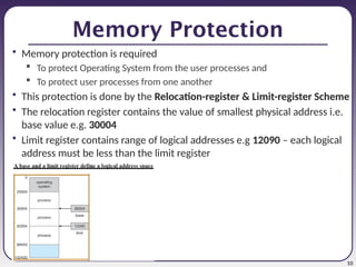 10
Memory Protection
• Memory protection is required
 To protect Operating System from the user processes and
 To protect user processes from one another
• This protection is done by the Relocation-register & Limit-register Scheme
• The relocation register contains the value of smallest physical address i.e.
base value e.g. 30004
• Limit register contains range of logical addresses e.g 12090 – each logical
address must be less than the limit register
 