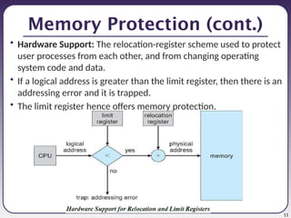 11
Memory Protection (cont.)
• Hardware Support: The relocation-register scheme used to protect
user processes from each other, and from changing operating
system code and data.
• If a logical address is greater than the limit register, then there is an
addressing error and it is trapped.
• The limit register hence offers memory protection.
 