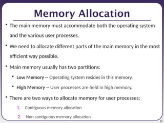 12
Memory Allocation
• The main memory must accommodate both the operating system
and the various user processes.
• We need to allocate different parts of the main memory in the most
efficient way possible.
• Main memory usually has two partitions:
 Low Memory -- Operating system resides in this memory.
 High Memory -- User processes are held in high memory.
• There are two ways to allocate memory for user processes:
1. Contiguous memory allocation
2. Non contiguous memory allocation
 