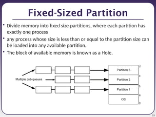 15
Fixed-Sized Partition
• Divide memory into fixed size partitions, where each partition has
exactly one process
• any process whose size is less than or equal to the partition size can
be loaded into any available partition.
• The block of available memory is known as a Hole.
 