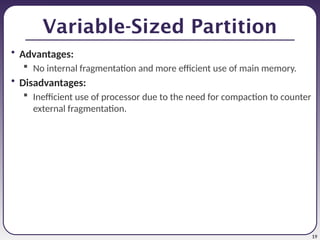19
Variable-Sized Partition
• Advantages:
 No internal fragmentation and more efficient use of main memory.
• Disadvantages:
 Inefficient use of processor due to the need for compaction to counter
external fragmentation.
 