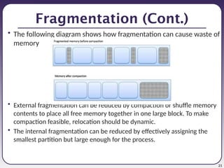 21
Fragmentation (Cont.)
• The following diagram shows how fragmentation can cause waste of
memory
• External fragmentation can be reduced by compaction or shuffle memory
contents to place all free memory together in one large block. To make
compaction feasible, relocation should be dynamic.
• The internal fragmentation can be reduced by effectively assigning the
smallest partition but large enough for the process.
 