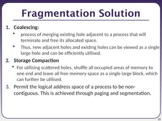 22
Fragmentation Solution
1. Coalescing:
 process of merging existing hole adjacent to a process that will
terminate and free its allocated space.
 Thus, new adjacent holes and existing holes can be viewed as a single
large hole and can be efficiently utilised.
2. Storage Compaction
 For utilising scattered holes, shuffle all occupied areas of memory to
one end and leave all free memory space as a single large block, which
can further be utilised.
3. Permit the logical address space of a process to be non-
contiguous. This is achieved through paging and segmentation.
 