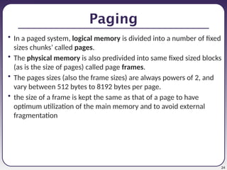 24
Paging
• In a paged system, logical memory is divided into a number of fixed
sizes chunks’ called pages.
• The physical memory is also predivided into same fixed sized blocks
(as is the size of pages) called page frames.
• The pages sizes (also the frame sizes) are always powers of 2, and
vary between 512 bytes to 8192 bytes per page.
• the size of a frame is kept the same as that of a page to have
optimum utilization of the main memory and to avoid external
fragmentation
 