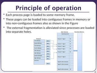 25
Principle of operation
• Each process page is loaded to some memory frame.
• These pages can be loaded into contiguous frames in memory or
into non-contiguous frames also as shown in the Figure
• The external fragmentation is alleviated since processes are loaded
into separate holes.
 