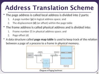28
Address Translation Scheme
• The page address is called local address is divided into 2 parts:
1. A page number (p) in logical address space; and
2. The displacement (d) (or offset) within the page table
• The frame address is called physical address and is divided into:
1. Frame number (f) in physical address space; and
2. Page offset (d)
• A data structure called page map table is used to keep track of the relation
between a page of a process to a frame in physical memory.
 