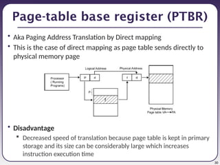 30
Page-table base register (PTBR)
• Aka Paging Address Translation by Direct mapping
• This is the case of direct mapping as page table sends directly to
physical memory page
• Disadvantage
 Decreased speed of translation because page table is kept in primary
storage and its size can be considerably large which increases
instruction execution time
 