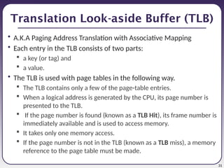 31
Translation Look-aside Buffer (TLB)
• A.K.A Paging Address Translation with Associative Mapping
• Each entry in the TLB consists of two parts:
 a key (or tag) and
 a value.
• The TLB is used with page tables in the following way.
 The TLB contains only a few of the page-table entries.
 When a logical address is generated by the CPU, its page number is
presented to the TLB.
 If the page number is found (known as a TLB Hit), its frame number is
immediately available and is used to access memory.
 It takes only one memory access.
 If the page number is not in the TLB (known as a TLB miss), a memory
reference to the page table must be made.
 