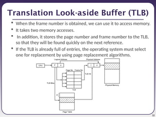 32
Translation Look-aside Buffer (TLB)
 When the frame number is obtained, we can use it to access memory.
 It takes two memory accesses.
 In addition, it stores the page number and frame number to the TLB,
so that they will be found quickly on the next reference.
 If the TLB is already full of entries, the operating system must select
one for replacement by using page replacement algorithms.
 