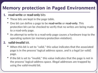 33
Memory protection in Paged Environment
1. read-write or read-only bits
 These bits are kept in the page table.
 One bit can define a page to be read-write or read-only. This
protection bit can be checked to verify that no writes are being made
to a read-only page.
 An attempt to write to a read-only page causes a hardware trap to the
operating system (or memory-protection violation).
2. valid-invalid bit.
 When this bit is set to "valid," this value indicates that the associated
page is in the process' logical address space, and is a legal (or valid)
page.
 If the bit is set to "invalid," this value indicates that the page is not in
the process' logical-address space. Illegal addresses are trapped by
using the valid-invalid bit.
 