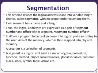 35
Segmentation
• This scheme divides the logical address space into variable length
chunks, called segments, with no proper ordering among them.
• Each segment has a name and a length.
• Thus, the logical addresses are expressed as a pair of segment
number and offset within segment. <segment-number, offset>
• It allows a program to be broken down into logical parts according to
the user view of the memory, which is then mapped into physical
memory.
• A program is a collection of segments.
• A segment is a logical unit such as: main program, procedure,
function, method, object, local variables, global variables, common
block, stack, symbol table, arrays etc.
 